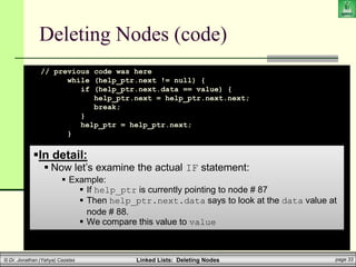 Linked Lists: Deleting Nodes page 33
© Dr. Jonathan (Yahya) Cazalas
Deleting Nodes (code)
// previous code was here
while (help_ptr.next != null) {
if (help_ptr.next.data == value) {
help_ptr.next = help_ptr.next.next;
break;
}
help_ptr = help_ptr.next;
}
}
}
}
In detail:
 Now let’s examine the actual IF statement:
 Example:
 If help_ptr is currently pointing to node # 87
 Then help_ptr.next.data says to look at the data value at
node # 88.
 We compare this value to value
 