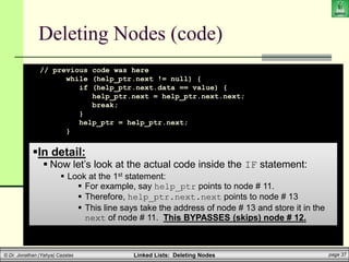 Linked Lists: Deleting Nodes page 37
© Dr. Jonathan (Yahya) Cazalas
Deleting Nodes (code)
// previous code was here
while (help_ptr.next != null) {
if (help_ptr.next.data == value) {
help_ptr.next = help_ptr.next.next;
break;
}
help_ptr = help_ptr.next;
}
}
}
}
In detail:
 Now let’s look at the actual code inside the IF statement:
 Look at the 1st statement:
 For example, say help_ptr points to node # 11.
 Therefore, help_ptr.next.next points to node # 13
 This line says take the address of node # 13 and store it in the
next of node # 11. This BYPASSES (skips) node # 12.
 