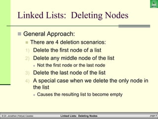 Linked Lists: Deleting Nodes page 4
© Dr. Jonathan (Yahya) Cazalas
Linked Lists: Deleting Nodes
 General Approach:
 There are 4 deletion scenarios:
1) Delete the first node of a list
2) Delete any middle node of the list
 Not the first node or the last node
3) Delete the last node of the list
4) A special case when we delete the only node in
the list
 Causes the resulting list to become empty
 