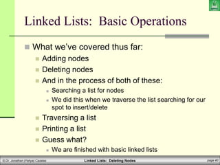 Linked Lists: Deleting Nodes page 40
© Dr. Jonathan (Yahya) Cazalas
Linked Lists: Basic Operations
 What we’ve covered thus far:
 Adding nodes
 Deleting nodes
 And in the process of both of these:
 Searching a list for nodes
 We did this when we traverse the list searching for our
spot to insert/delete
 Traversing a list
 Printing a list
 Guess what?
 We are finished with basic linked lists
 