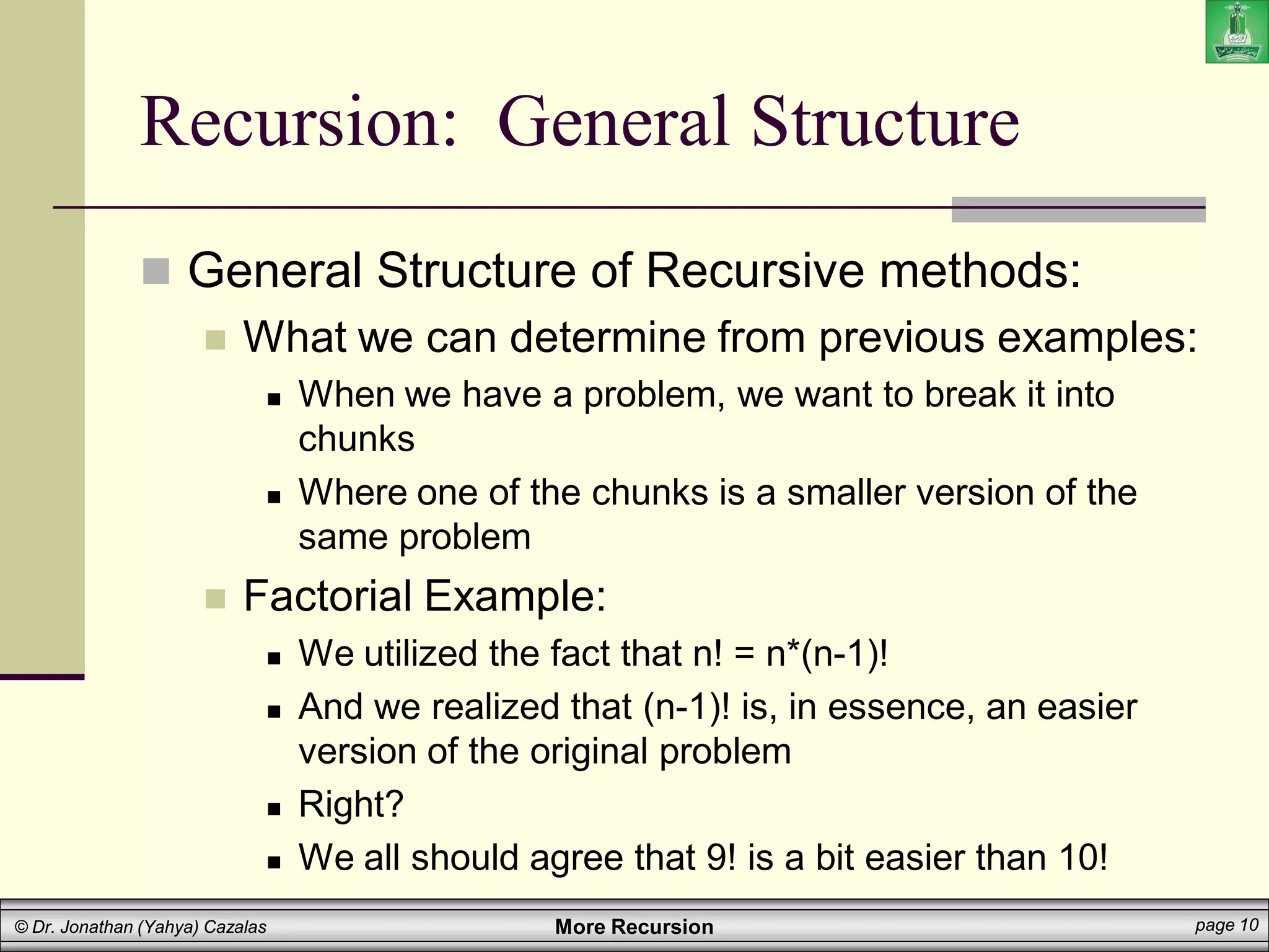 More Recursion page 10
© Dr. Jonathan (Yahya) Cazalas
Recursion: General Structure
 General Structure of Recursive methods:
 What we can determine from previous examples:
 When we have a problem, we want to break it into
chunks
 Where one of the chunks is a smaller version of the
same problem
 Factorial Example:
 We utilized the fact that n! = n*(n-1)!
 And we realized that (n-1)! is, in essence, an easier
version of the original problem
 Right?
 We all should agree that 9! is a bit easier than 10!
 
