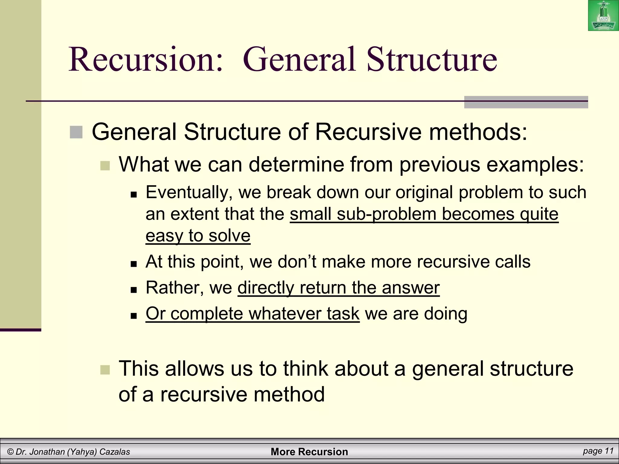 More Recursion page 11
© Dr. Jonathan (Yahya) Cazalas
Recursion: General Structure
 General Structure of Recursive methods:
 What we can determine from previous examples:
 Eventually, we break down our original problem to such
an extent that the small sub-problem becomes quite
easy to solve
 At this point, we don’t make more recursive calls
 Rather, we directly return the answer
 Or complete whatever task we are doing
 This allows us to think about a general structure
of a recursive method
 