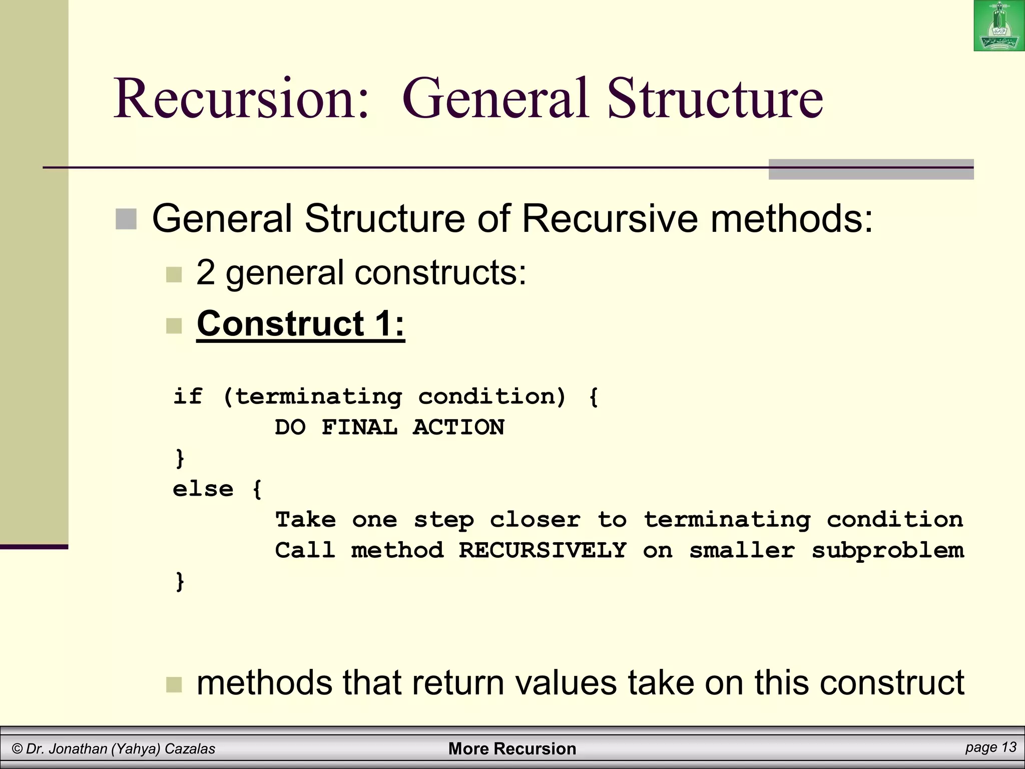 More Recursion page 13
© Dr. Jonathan (Yahya) Cazalas
Recursion: General Structure
 General Structure of Recursive methods:
 2 general constructs:
 Construct 1:
 methods that return values take on this construct
if (terminating condition) {
DO FINAL ACTION
}
else {
Take one step closer to terminating condition
Call method RECURSIVELY on smaller subproblem
}
 