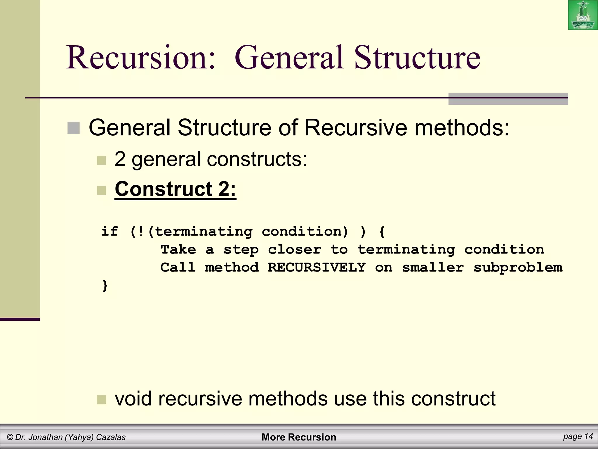 More Recursion page 14
© Dr. Jonathan (Yahya) Cazalas
Recursion: General Structure
 General Structure of Recursive methods:
 2 general constructs:
 Construct 2:
 void recursive methods use this construct
if (!(terminating condition) ) {
Take a step closer to terminating condition
Call method RECURSIVELY on smaller subproblem
}
 