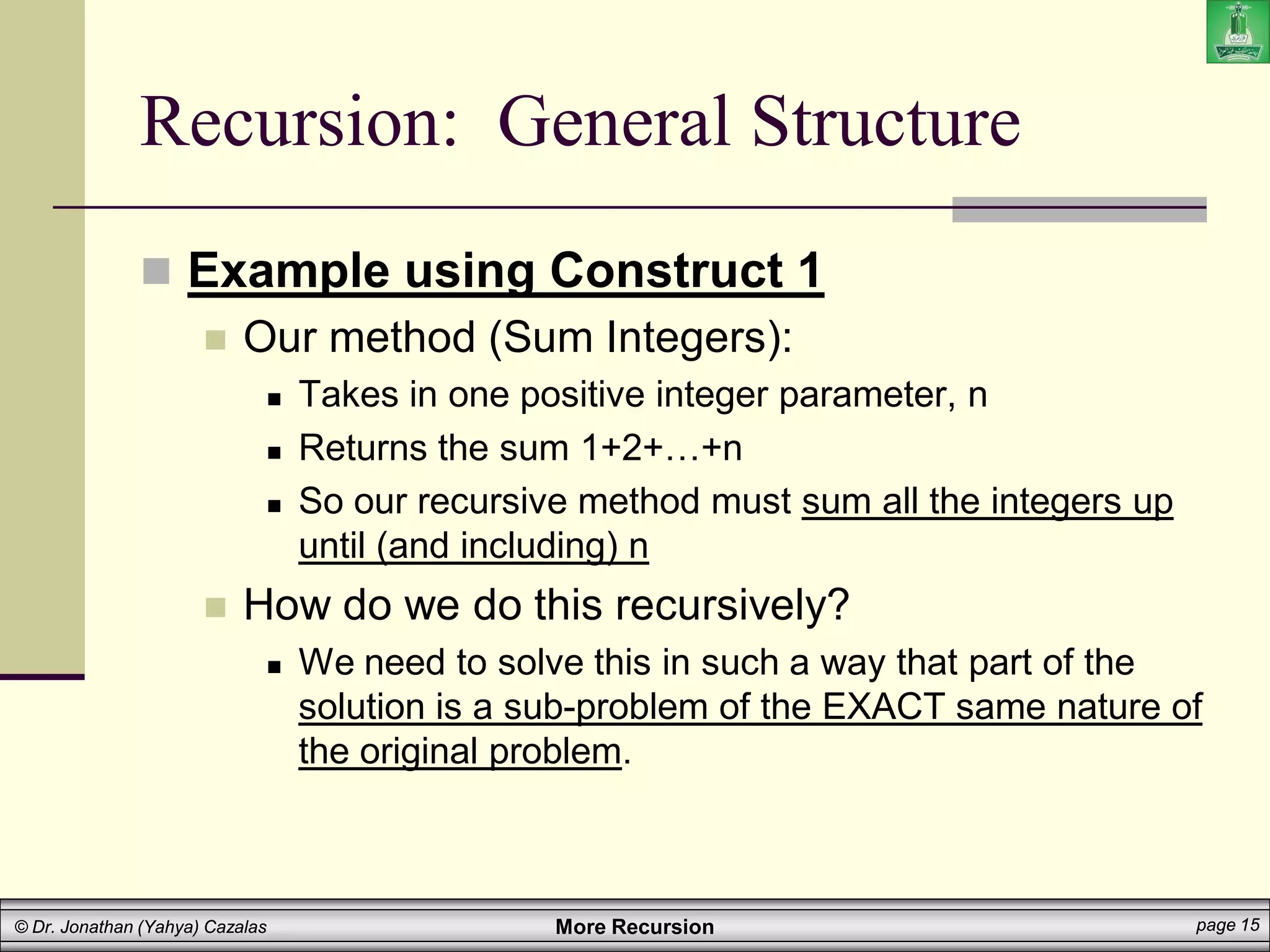 More Recursion page 15
© Dr. Jonathan (Yahya) Cazalas
Recursion: General Structure
 Example using Construct 1
 Our method (Sum Integers):
 Takes in one positive integer parameter, n
 Returns the sum 1+2+…+n
 So our recursive method must sum all the integers up
until (and including) n
 How do we do this recursively?
 We need to solve this in such a way that part of the
solution is a sub-problem of the EXACT same nature of
the original problem.
 
