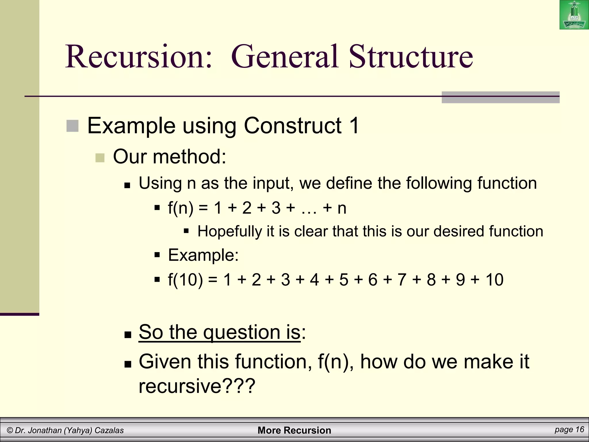 More Recursion page 16
© Dr. Jonathan (Yahya) Cazalas
Recursion: General Structure
 Example using Construct 1
 Our method:
 Using n as the input, we define the following function
 f(n) = 1 + 2 + 3 + … + n
 Hopefully it is clear that this is our desired function
 Example:
 f(10) = 1 + 2 + 3 + 4 + 5 + 6 + 7 + 8 + 9 + 10
 So the question is:
 Given this function, f(n), how do we make it
recursive???
 