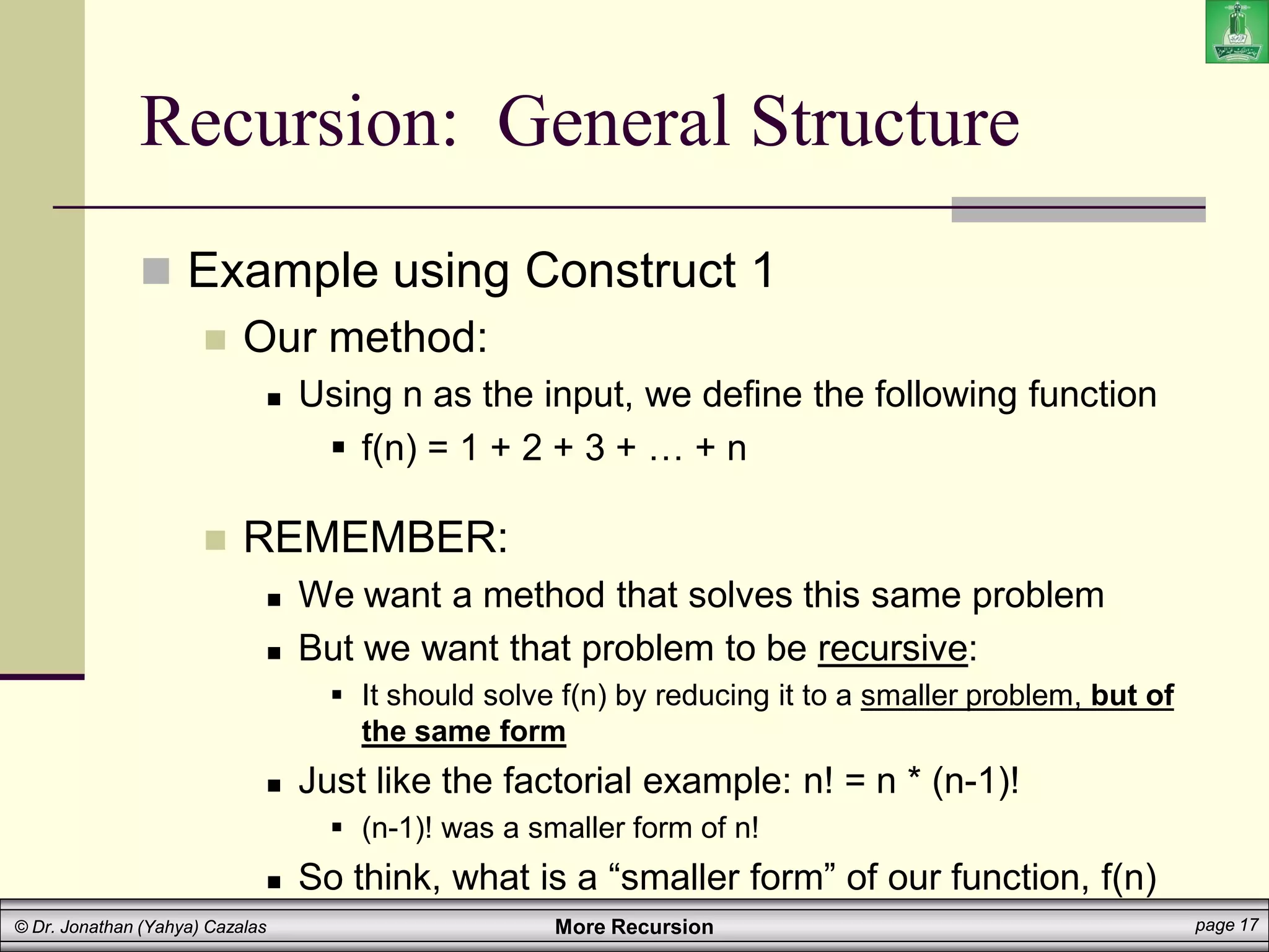 More Recursion page 17
© Dr. Jonathan (Yahya) Cazalas
Recursion: General Structure
 Example using Construct 1
 Our method:
 Using n as the input, we define the following function
 f(n) = 1 + 2 + 3 + … + n
 REMEMBER:
 We want a method that solves this same problem
 But we want that problem to be recursive:
 It should solve f(n) by reducing it to a smaller problem, but of
the same form
 Just like the factorial example: n! = n * (n-1)!
 (n-1)! was a smaller form of n!
 So think, what is a “smaller form” of our function, f(n)
 