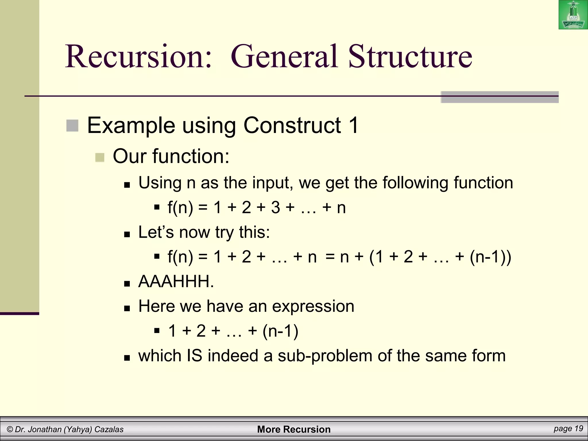 More Recursion page 19
© Dr. Jonathan (Yahya) Cazalas
Recursion: General Structure
 Example using Construct 1
 Our function:
 Using n as the input, we get the following function
 f(n) = 1 + 2 + 3 + … + n
 Let’s now try this:
 f(n) = 1 + 2 + … + n
 AAAHHH.
 Here we have an expression
 1 + 2 + … + (n-1)
 which IS indeed a sub-problem of the same form
= n + (1 + 2 + … + (n-1))
 