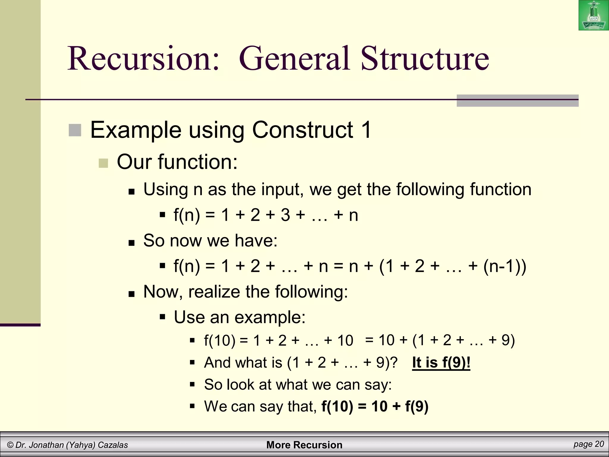 More Recursion page 20
© Dr. Jonathan (Yahya) Cazalas
Recursion: General Structure
 Example using Construct 1
 Our function:
 Using n as the input, we get the following function
 f(n) = 1 + 2 + 3 + … + n
 So now we have:
 f(n) = 1 + 2 + … + n = n + (1 + 2 + … + (n-1))
 Now, realize the following:
 Use an example:
 f(10) = 1 + 2 + … + 10
 And what is (1 + 2 + … + 9)?
 So look at what we can say:
 We can say that, f(10) = 10 + f(9)
It is f(9)!
= 10 + (1 + 2 + … + 9)
 