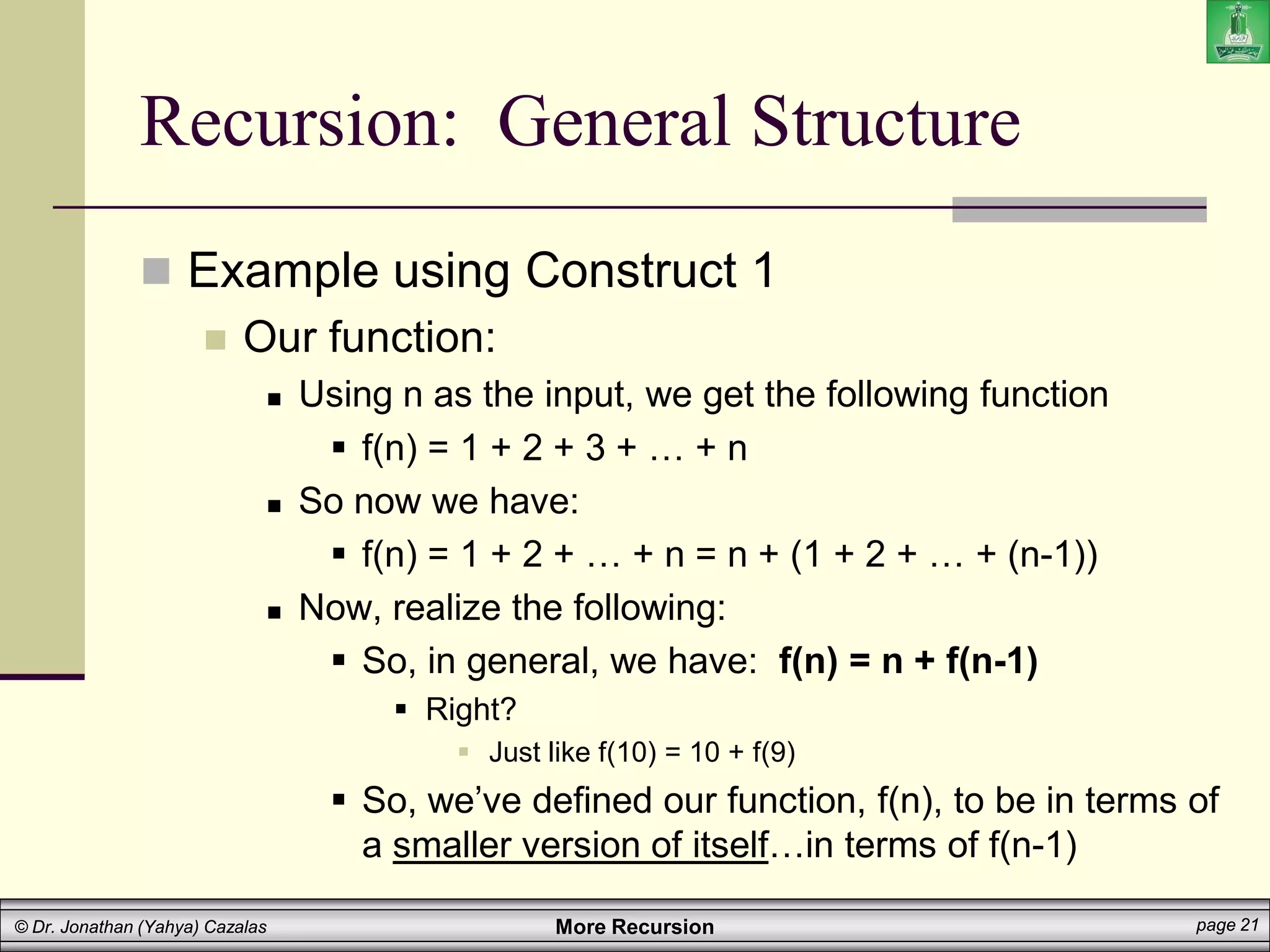 More Recursion page 21
© Dr. Jonathan (Yahya) Cazalas
Recursion: General Structure
 Example using Construct 1
 Our function:
 Using n as the input, we get the following function
 f(n) = 1 + 2 + 3 + … + n
 So now we have:
 f(n) = 1 + 2 + … + n = n + (1 + 2 + … + (n-1))
 Now, realize the following:
 So, in general, we have: f(n) = n + f(n-1)
 Right?
 Just like f(10) = 10 + f(9)
 So, we’ve defined our function, f(n), to be in terms of
a smaller version of itself…in terms of f(n-1)
 