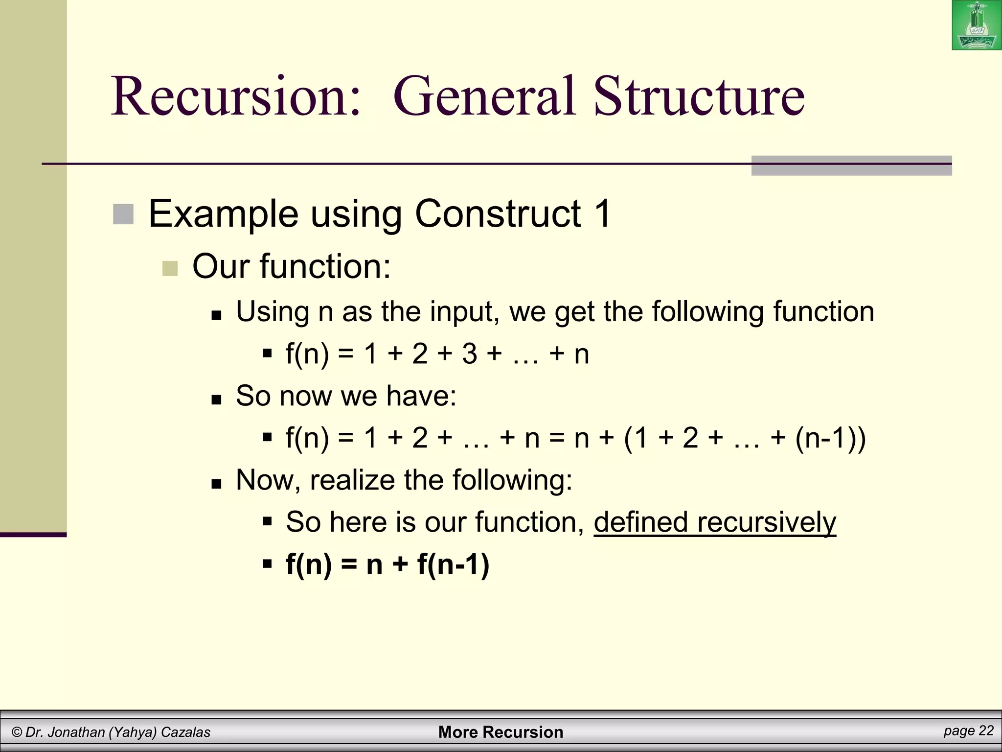 More Recursion page 22
© Dr. Jonathan (Yahya) Cazalas
Recursion: General Structure
 Example using Construct 1
 Our function:
 Using n as the input, we get the following function
 f(n) = 1 + 2 + 3 + … + n
 So now we have:
 f(n) = 1 + 2 + … + n = n + (1 + 2 + … + (n-1))
 Now, realize the following:
 So here is our function, defined recursively
 f(n) = n + f(n-1)
 