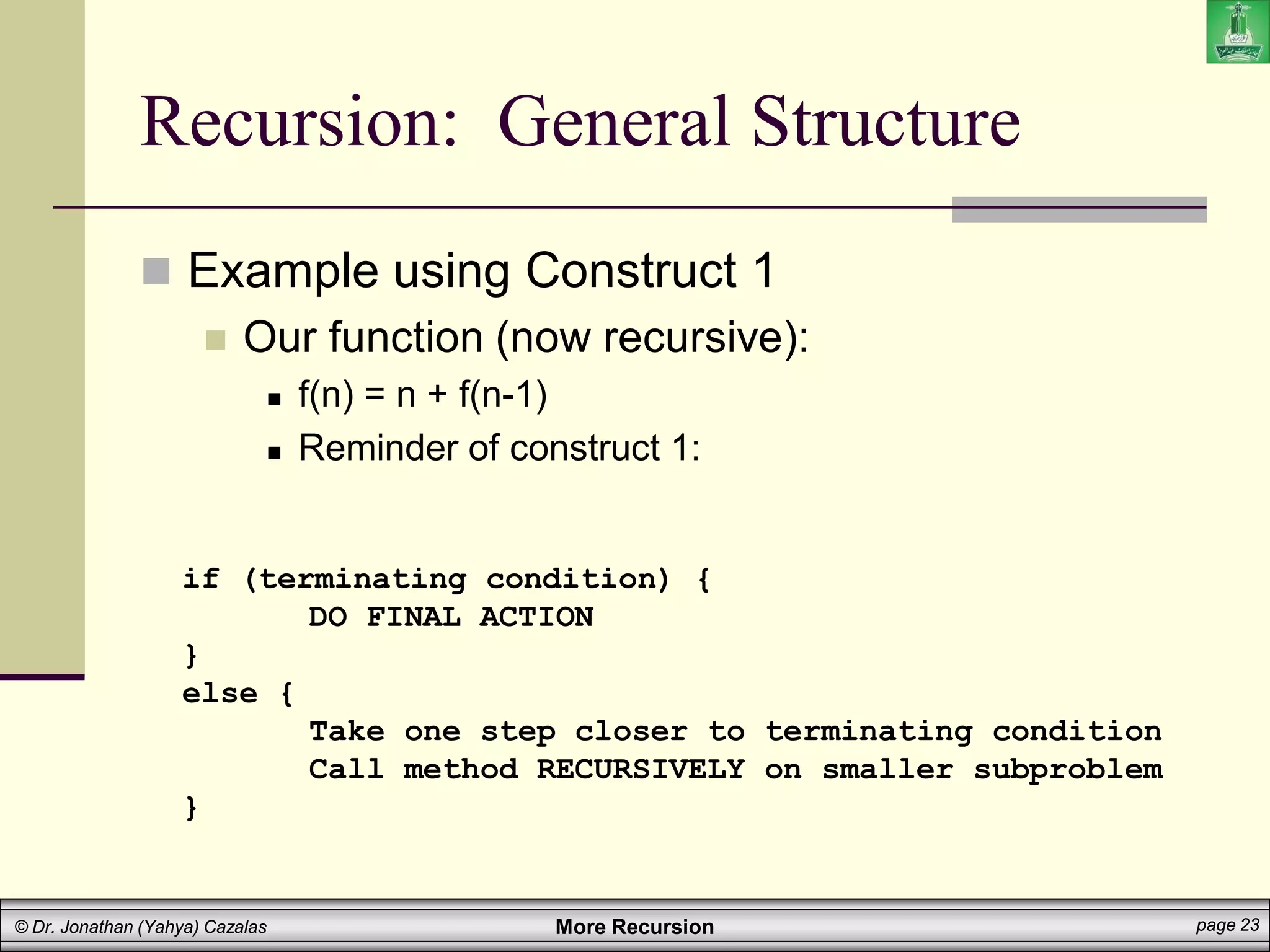 More Recursion page 23
© Dr. Jonathan (Yahya) Cazalas
Recursion: General Structure
 Example using Construct 1
 Our function (now recursive):
 f(n) = n + f(n-1)
 Reminder of construct 1:
if (terminating condition) {
DO FINAL ACTION
}
else {
Take one step closer to terminating condition
Call method RECURSIVELY on smaller subproblem
}
 