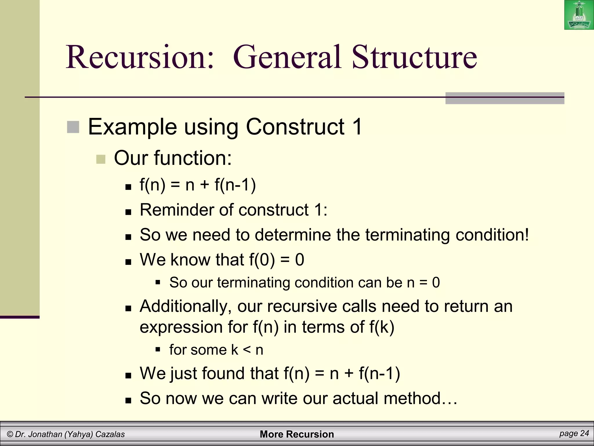 More Recursion page 24
© Dr. Jonathan (Yahya) Cazalas
Recursion: General Structure
 Example using Construct 1
 Our function:
 f(n) = n + f(n-1)
 Reminder of construct 1:
 So we need to determine the terminating condition!
 We know that f(0) = 0
 So our terminating condition can be n = 0
 Additionally, our recursive calls need to return an
expression for f(n) in terms of f(k)
 for some k < n
 We just found that f(n) = n + f(n-1)
 So now we can write our actual method…
 