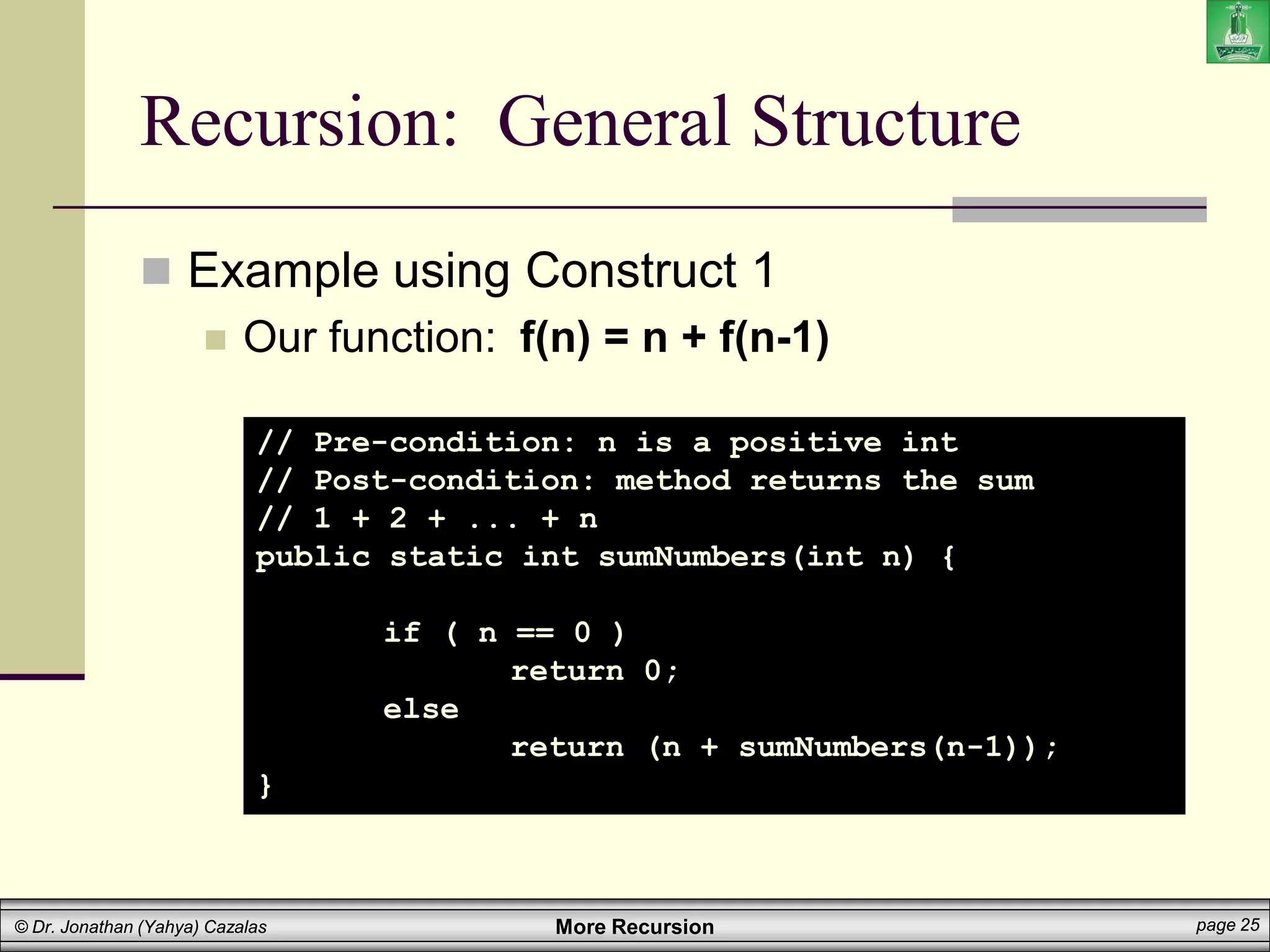More Recursion page 25
© Dr. Jonathan (Yahya) Cazalas
Recursion: General Structure
 Example using Construct 1
 Our function: f(n) = n + f(n-1)
// Pre-condition: n is a positive int
// Post-condition: method returns the sum
// 1 + 2 + ... + n
public static int sumNumbers(int n) {
if ( n == 0 )
return 0;
else
return (n + sumNumbers(n-1));
}
 