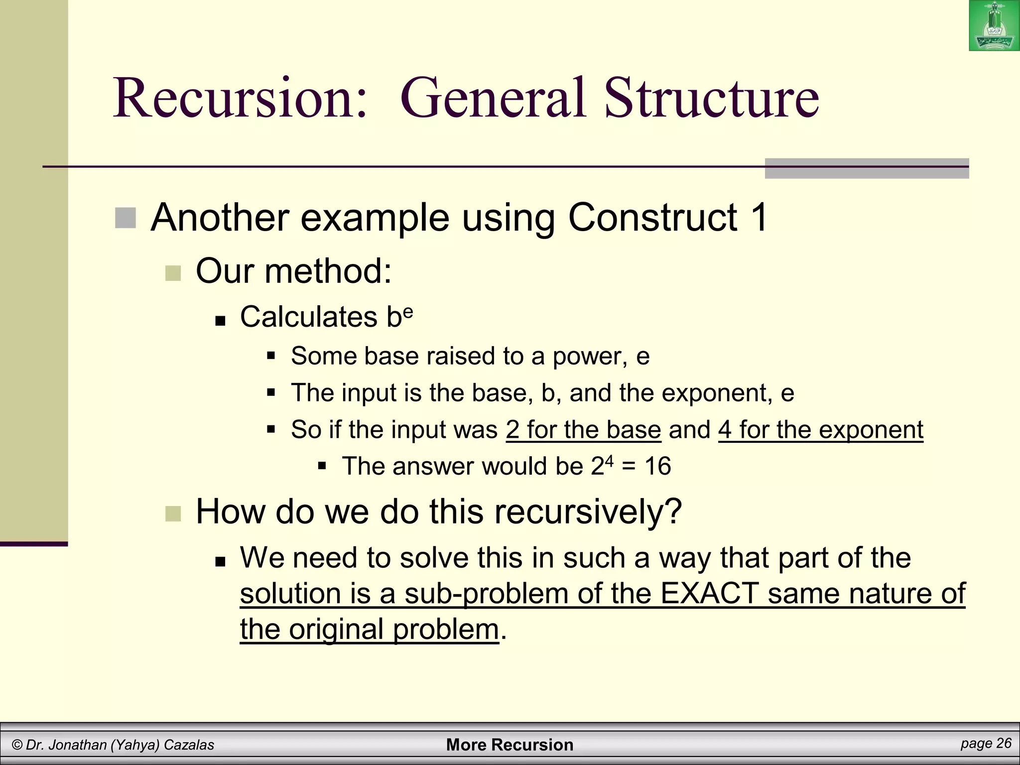 More Recursion page 26
© Dr. Jonathan (Yahya) Cazalas
Recursion: General Structure
 Another example using Construct 1
 Our method:
 Calculates be
 Some base raised to a power, e
 The input is the base, b, and the exponent, e
 So if the input was 2 for the base and 4 for the exponent
 The answer would be 24 = 16
 How do we do this recursively?
 We need to solve this in such a way that part of the
solution is a sub-problem of the EXACT same nature of
the original problem.
 