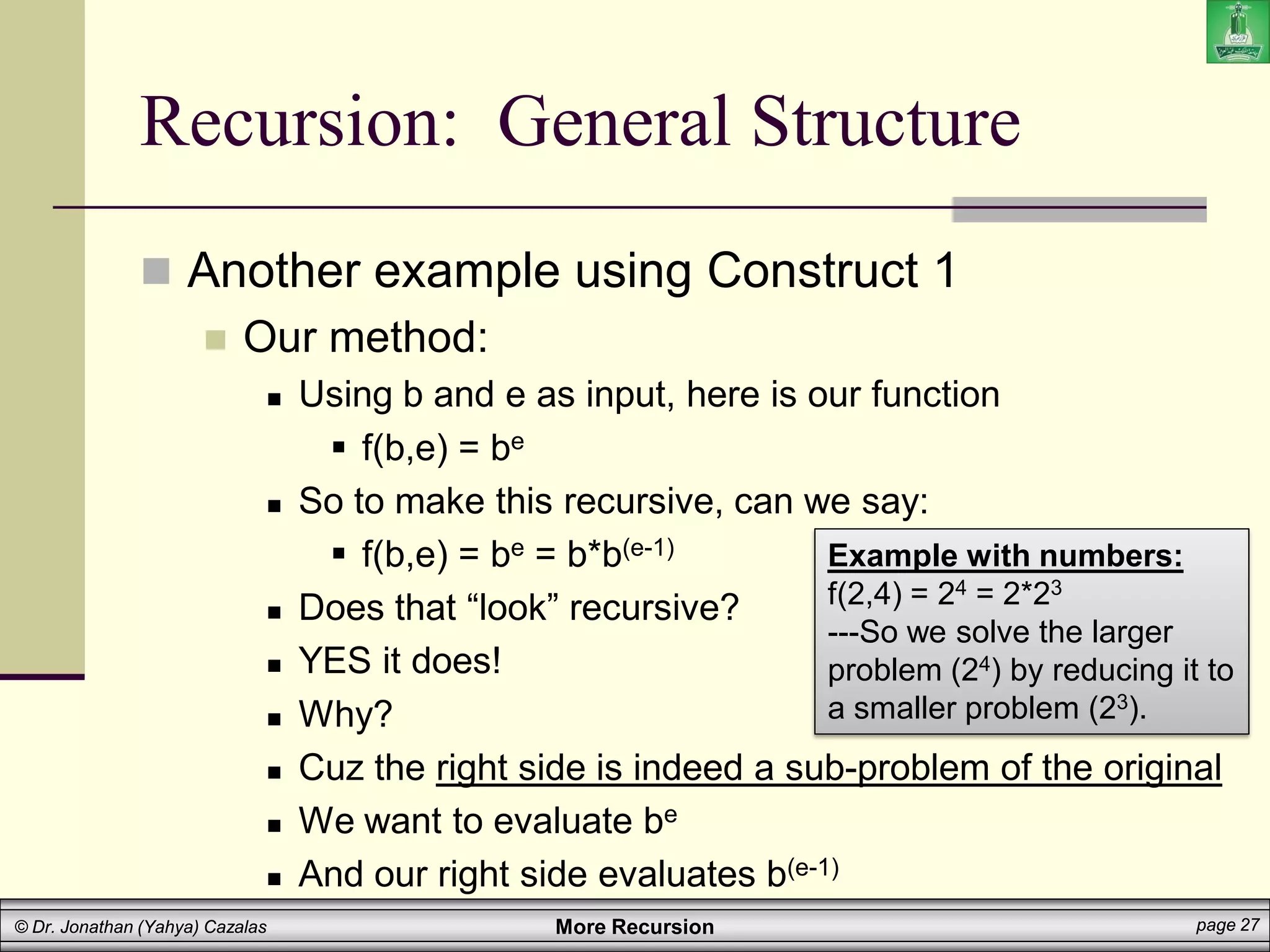 More Recursion page 27
© Dr. Jonathan (Yahya) Cazalas
Recursion: General Structure
 Another example using Construct 1
 Our method:
 Using b and e as input, here is our function
 f(b,e) = be
 So to make this recursive, can we say:
 f(b,e) = be = b*b(e-1)
 Does that “look” recursive?
 YES it does!
 Why?
 Cuz the right side is indeed a sub-problem of the original
 We want to evaluate be
 And our right side evaluates b(e-1)
Example with numbers:
f(2,4) = 24 = 2*23
---So we solve the larger
problem (24) by reducing it to
a smaller problem (23).
 
