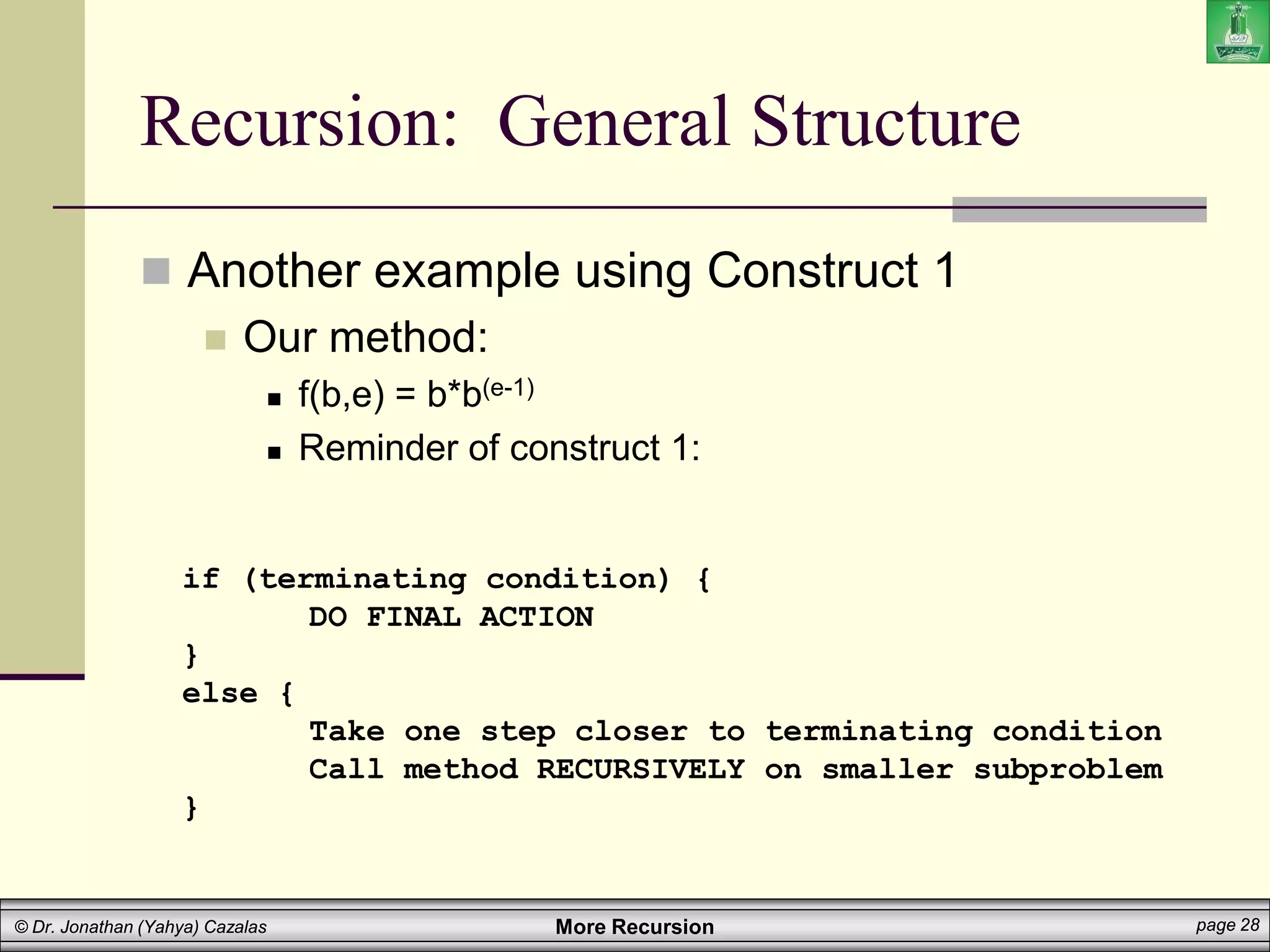 More Recursion page 28
© Dr. Jonathan (Yahya) Cazalas
Recursion: General Structure
 Another example using Construct 1
 Our method:
 f(b,e) = b*b(e-1)
 Reminder of construct 1:
if (terminating condition) {
DO FINAL ACTION
}
else {
Take one step closer to terminating condition
Call method RECURSIVELY on smaller subproblem
}
 