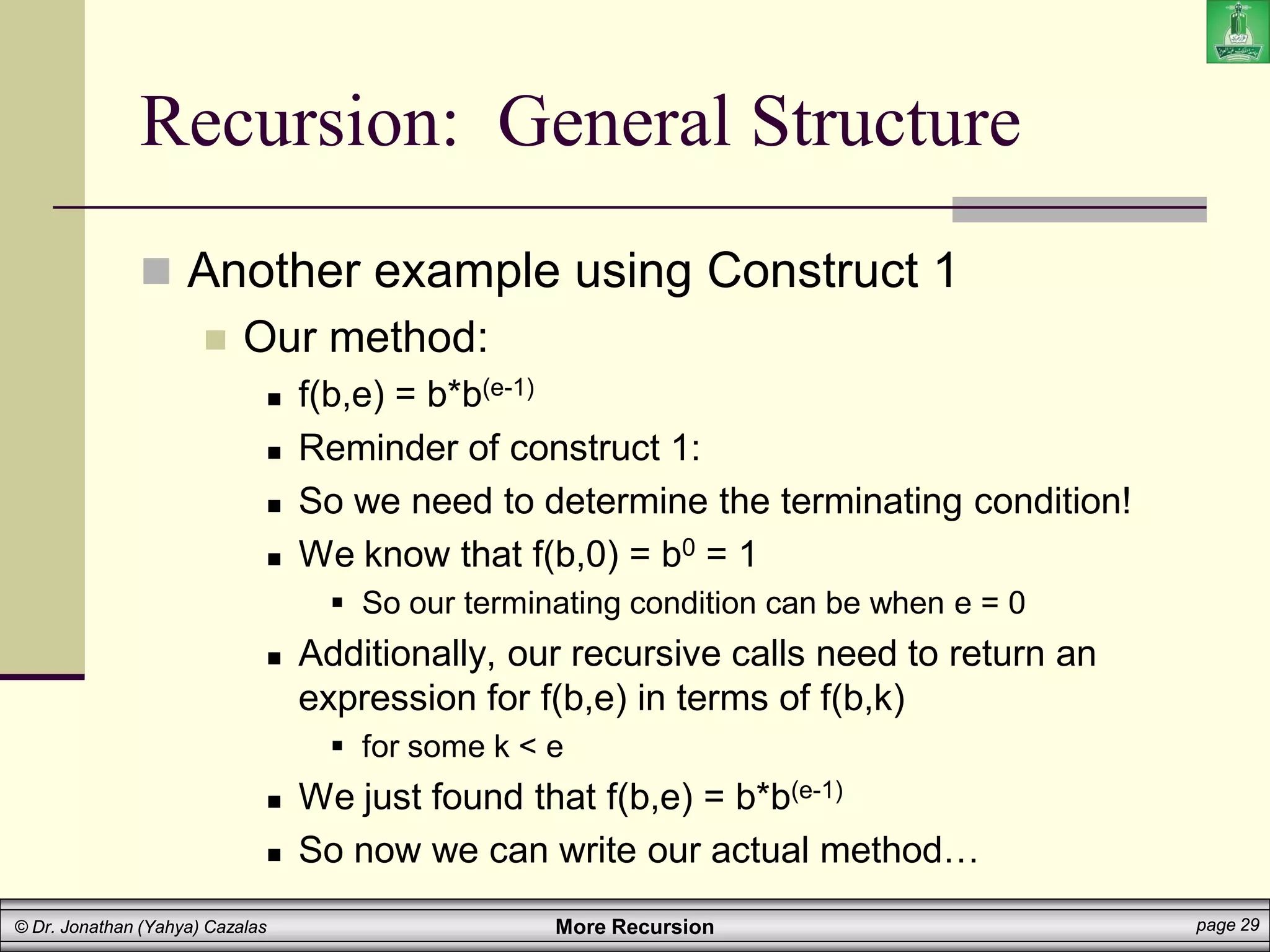 More Recursion page 29
© Dr. Jonathan (Yahya) Cazalas
Recursion: General Structure
 Another example using Construct 1
 Our method:
 f(b,e) = b*b(e-1)
 Reminder of construct 1:
 So we need to determine the terminating condition!
 We know that f(b,0) = b0 = 1
 So our terminating condition can be when e = 0
 Additionally, our recursive calls need to return an
expression for f(b,e) in terms of f(b,k)
 for some k < e
 We just found that f(b,e) = b*b(e-1)
 So now we can write our actual method…
 