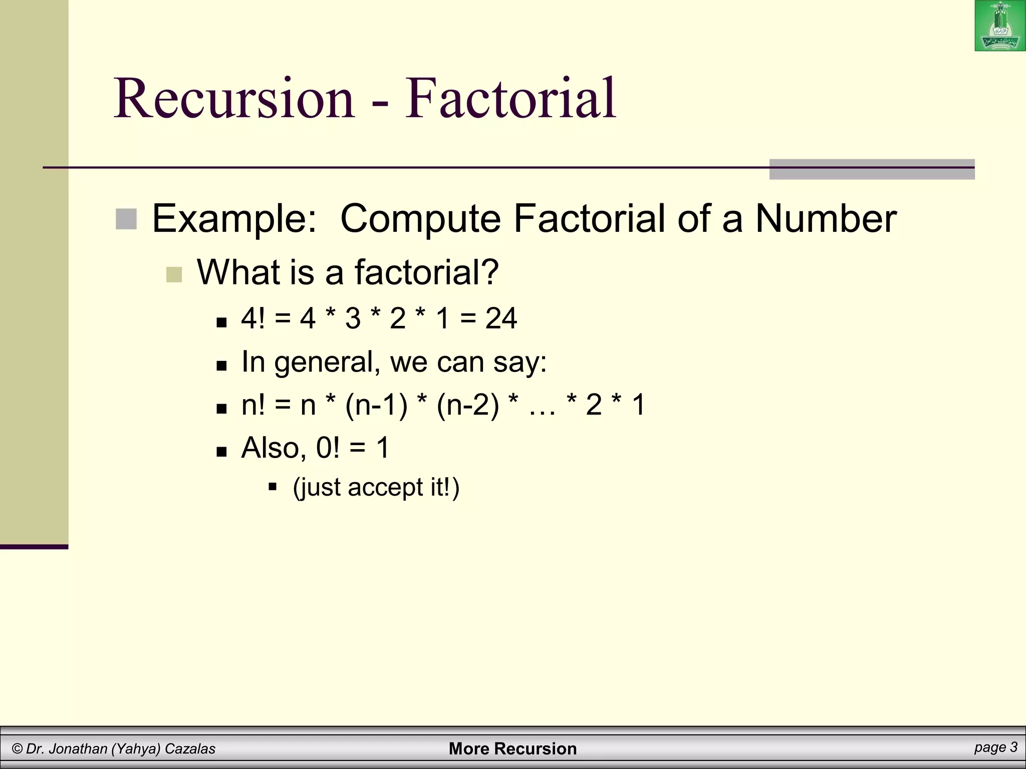 More Recursion page 3
© Dr. Jonathan (Yahya) Cazalas
Recursion - Factorial
 Example: Compute Factorial of a Number
 What is a factorial?
 4! = 4 * 3 * 2 * 1 = 24
 In general, we can say:
 n! = n * (n-1) * (n-2) * … * 2 * 1
 Also, 0! = 1
 (just accept it!)
 