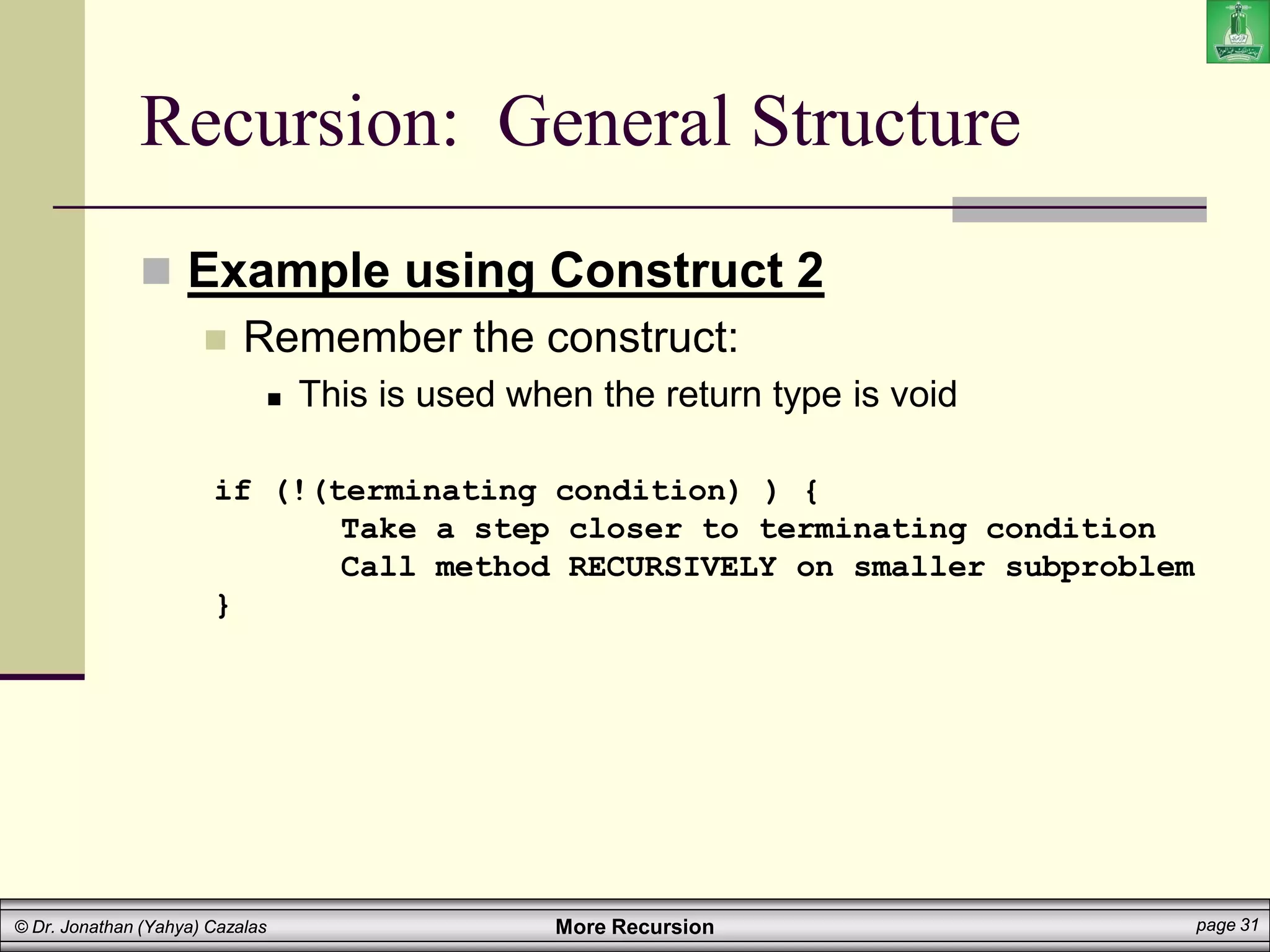 More Recursion page 31
© Dr. Jonathan (Yahya) Cazalas
Recursion: General Structure
 Example using Construct 2
 Remember the construct:
 This is used when the return type is void
if (!(terminating condition) ) {
Take a step closer to terminating condition
Call method RECURSIVELY on smaller subproblem
}
 