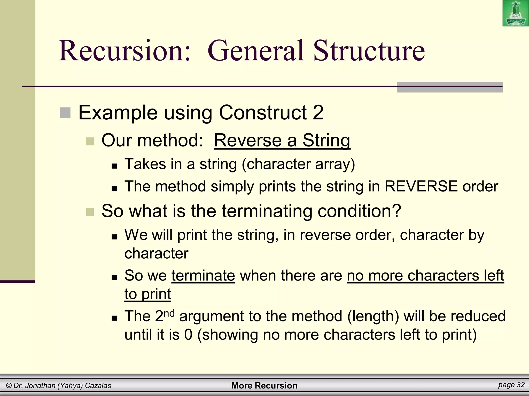 More Recursion page 32
© Dr. Jonathan (Yahya) Cazalas
Recursion: General Structure
 Example using Construct 2
 Our method: Reverse a String
 Takes in a string (character array)
 The method simply prints the string in REVERSE order
 So what is the terminating condition?
 We will print the string, in reverse order, character by
character
 So we terminate when there are no more characters left
to print
 The 2nd argument to the method (length) will be reduced
until it is 0 (showing no more characters left to print)
 
