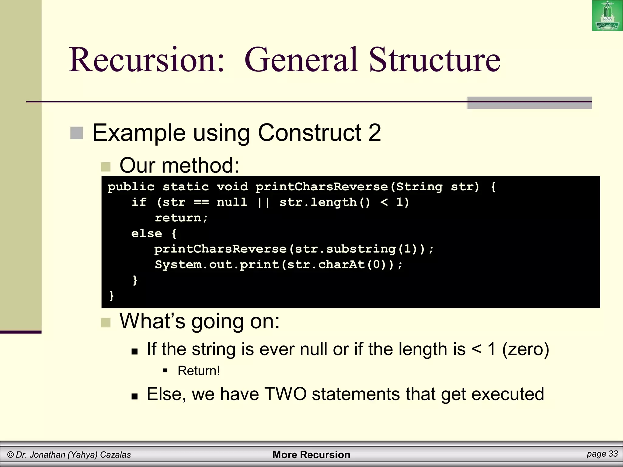 More Recursion page 33
© Dr. Jonathan (Yahya) Cazalas
Recursion: General Structure
 Example using Construct 2
 Our method:
 What’s going on:
 If the string is ever null or if the length is < 1 (zero)
 Return!
 Else, we have TWO statements that get executed
public static void printCharsReverse(String str) {
if (str == null || str.length() < 1)
return;
else {
printCharsReverse(str.substring(1));
System.out.print(str.charAt(0));
}
}
 