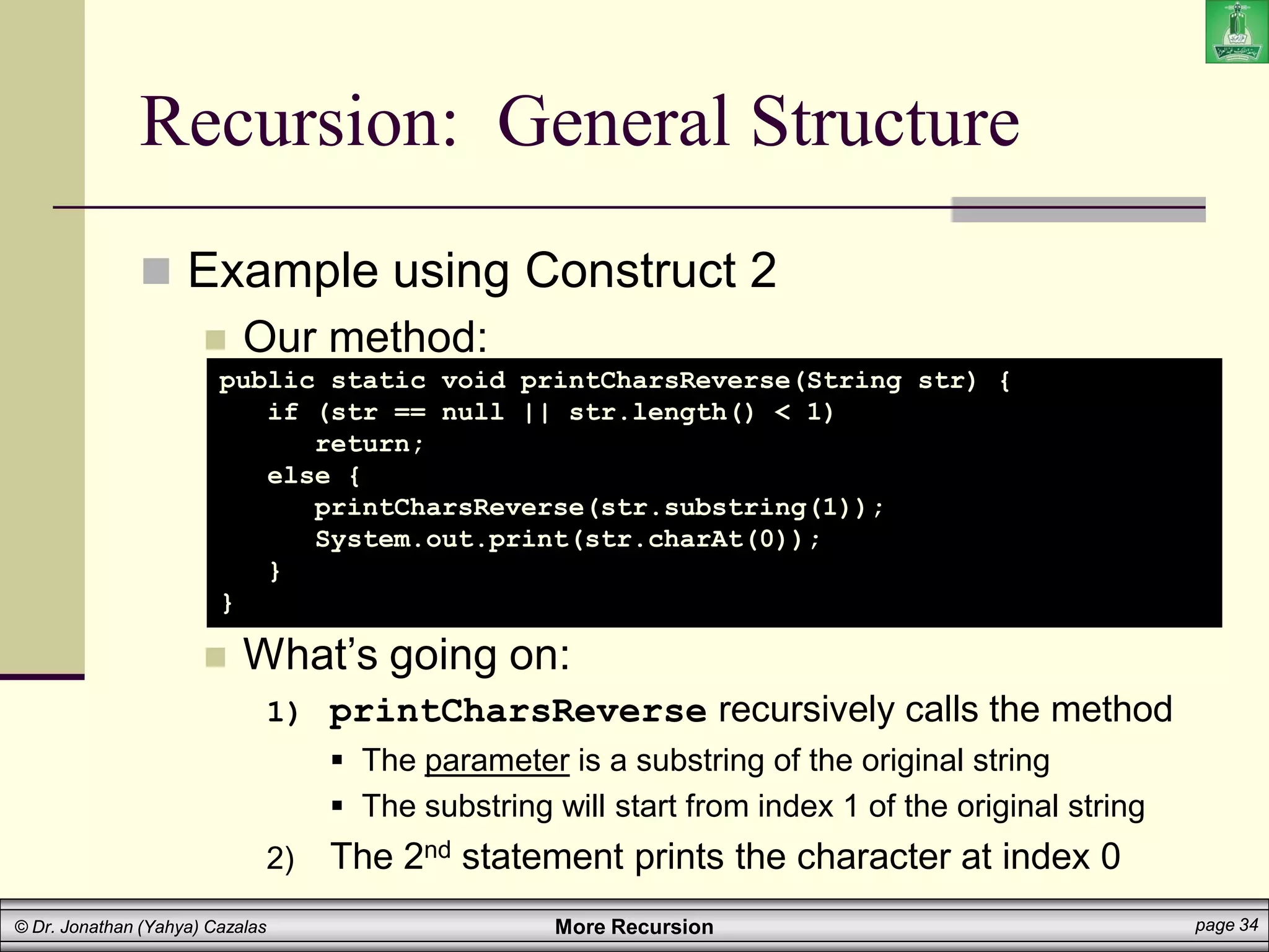 More Recursion page 34
© Dr. Jonathan (Yahya) Cazalas
Recursion: General Structure
 Example using Construct 2
 Our method:
 What’s going on:
1) printCharsReverse recursively calls the method
 The parameter is a substring of the original string
 The substring will start from index 1 of the original string
2) The 2nd statement prints the character at index 0
public static void printCharsReverse(String str) {
if (str == null || str.length() < 1)
return;
else {
printCharsReverse(str.substring(1));
System.out.print(str.charAt(0));
}
}
 