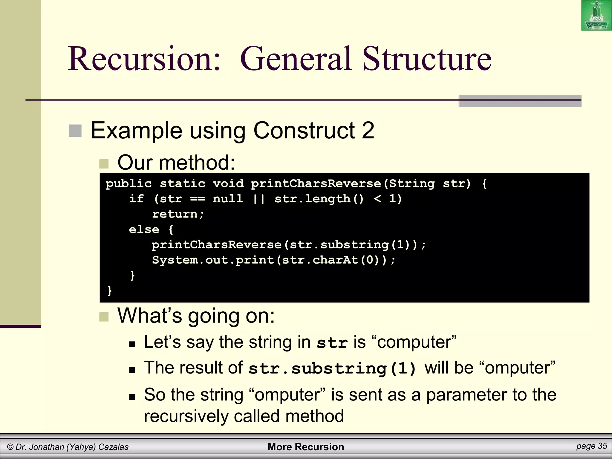 More Recursion page 35
© Dr. Jonathan (Yahya) Cazalas
Recursion: General Structure
 Example using Construct 2
 Our method:
 What’s going on:
 Let’s say the string in str is “computer”
 The result of str.substring(1) will be “omputer”
 So the string “omputer” is sent as a parameter to the
recursively called method
public static void printCharsReverse(String str) {
if (str == null || str.length() < 1)
return;
else {
printCharsReverse(str.substring(1));
System.out.print(str.charAt(0));
}
}
 