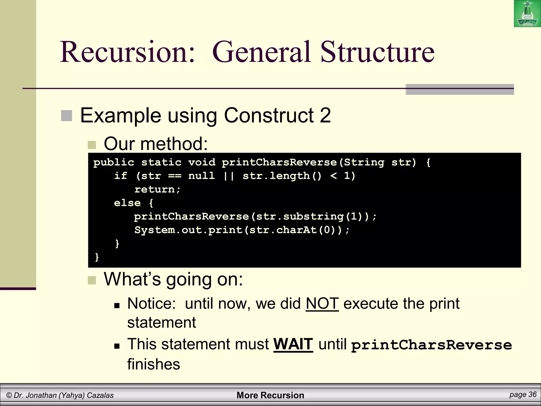 More Recursion page 36
© Dr. Jonathan (Yahya) Cazalas
Recursion: General Structure
 Example using Construct 2
 Our method:
 What’s going on:
 Notice: until now, we did NOT execute the print
statement
 This statement must WAIT until printCharsReverse
finishes
public static void printCharsReverse(String str) {
if (str == null || str.length() < 1)
return;
else {
printCharsReverse(str.substring(1));
System.out.print(str.charAt(0));
}
}
 