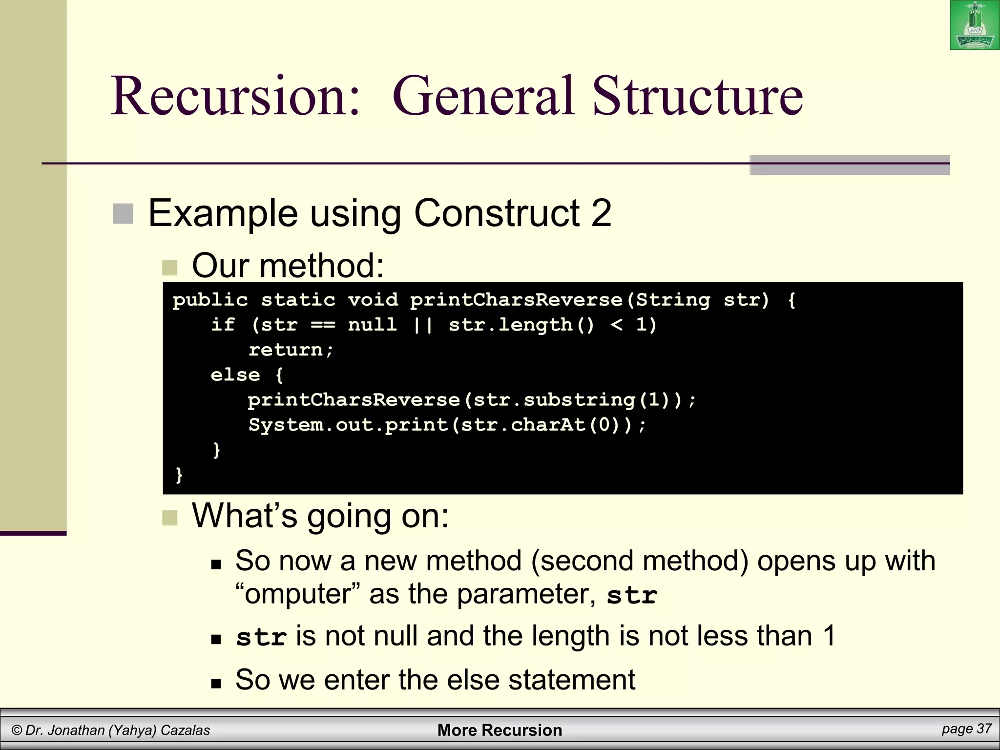 More Recursion page 37
© Dr. Jonathan (Yahya) Cazalas
Recursion: General Structure
 Example using Construct 2
 Our method:
 What’s going on:
 So now a new method (second method) opens up with
“omputer” as the parameter, str
 str is not null and the length is not less than 1
 So we enter the else statement
public static void printCharsReverse(String str) {
if (str == null || str.length() < 1)
return;
else {
printCharsReverse(str.substring(1));
System.out.print(str.charAt(0));
}
}
 