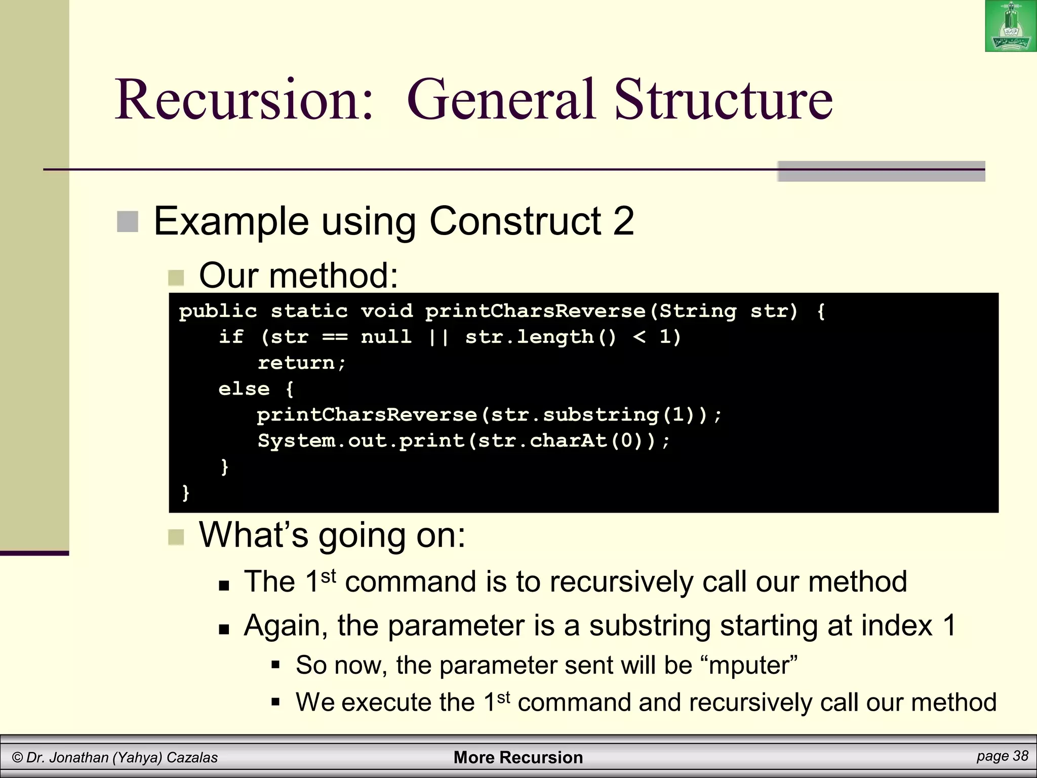 More Recursion page 38
© Dr. Jonathan (Yahya) Cazalas
Recursion: General Structure
 Example using Construct 2
 Our method:
 What’s going on:
 The 1st command is to recursively call our method
 Again, the parameter is a substring starting at index 1
 So now, the parameter sent will be “mputer”
 We execute the 1st command and recursively call our method
public static void printCharsReverse(String str) {
if (str == null || str.length() < 1)
return;
else {
printCharsReverse(str.substring(1));
System.out.print(str.charAt(0));
}
}
 