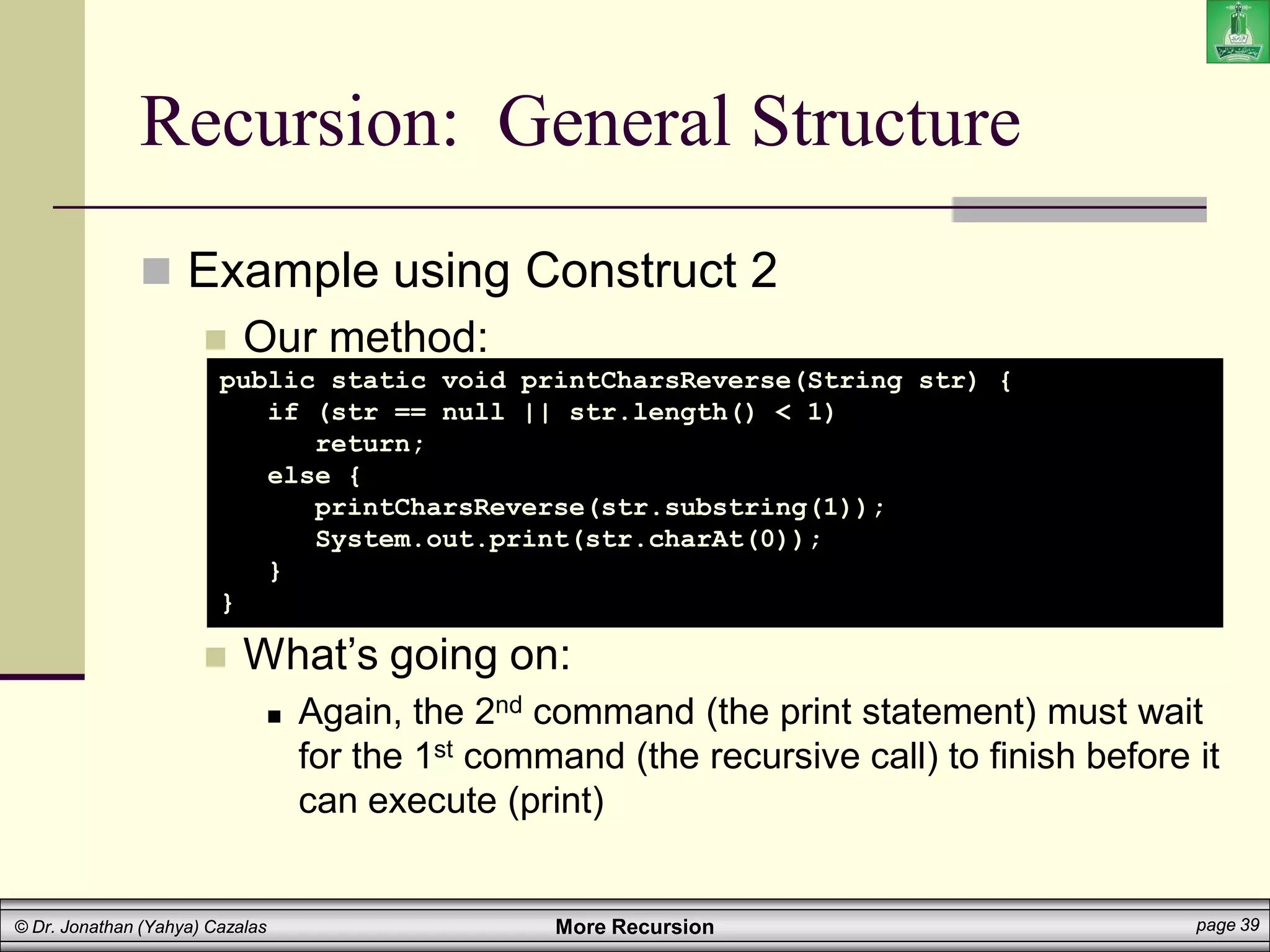 More Recursion page 39
© Dr. Jonathan (Yahya) Cazalas
Recursion: General Structure
 Example using Construct 2
 Our method:
 What’s going on:
 Again, the 2nd command (the print statement) must wait
for the 1st command (the recursive call) to finish before it
can execute (print)
public static void printCharsReverse(String str) {
if (str == null || str.length() < 1)
return;
else {
printCharsReverse(str.substring(1));
System.out.print(str.charAt(0));
}
}
 