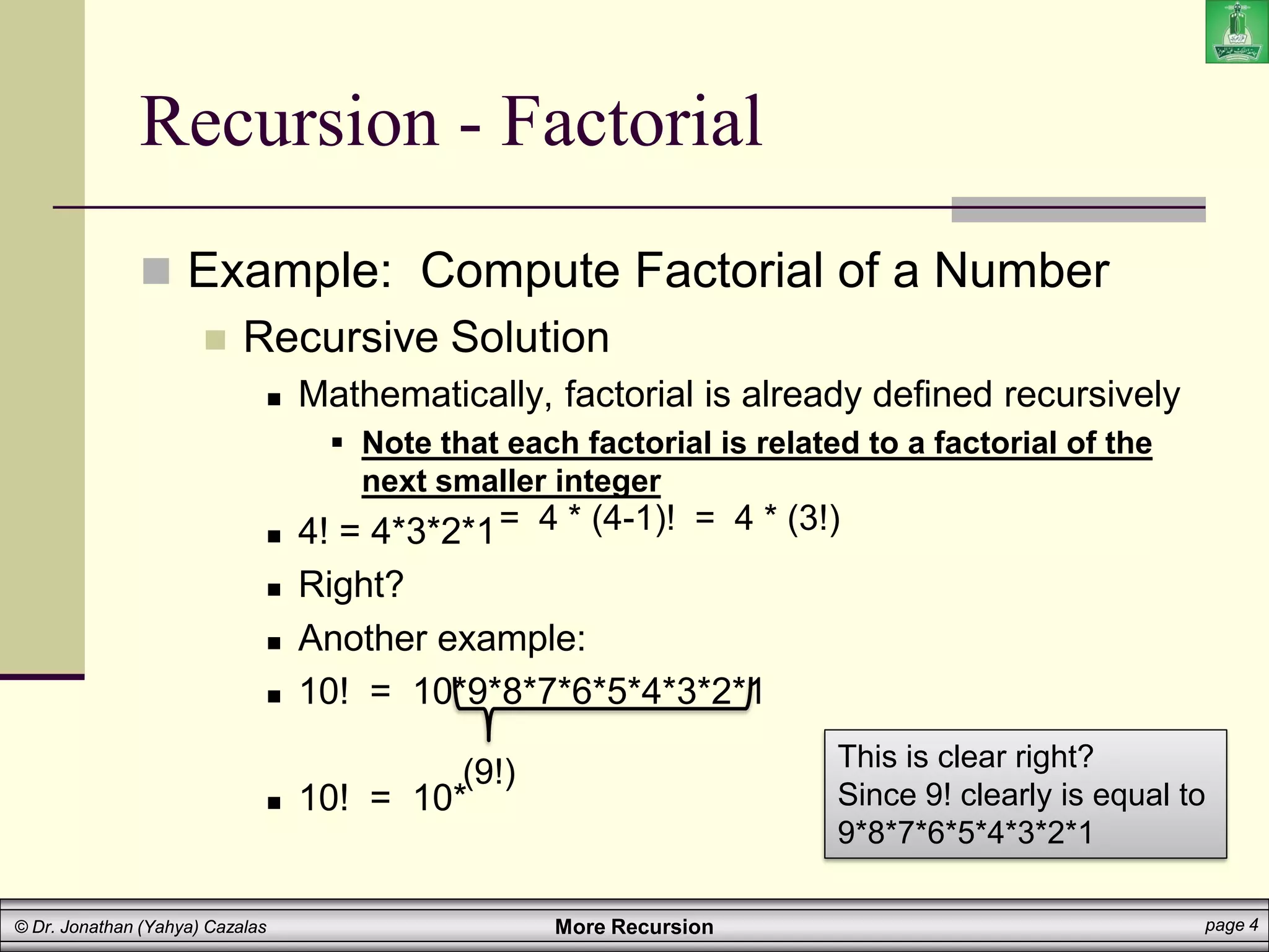 More Recursion page 4
© Dr. Jonathan (Yahya) Cazalas
Recursion - Factorial
 Example: Compute Factorial of a Number
 Recursive Solution
 Mathematically, factorial is already defined recursively
 Note that each factorial is related to a factorial of the
next smaller integer
 4! = 4*3*2*1
 Right?
 Another example:
 10! = 10*9*8*7*6*5*4*3*2*1
 10! = 10*
= 4 * (4-1)! = 4 * (3!)
(9!) This is clear right?
Since 9! clearly is equal to
9*8*7*6*5*4*3*2*1
 