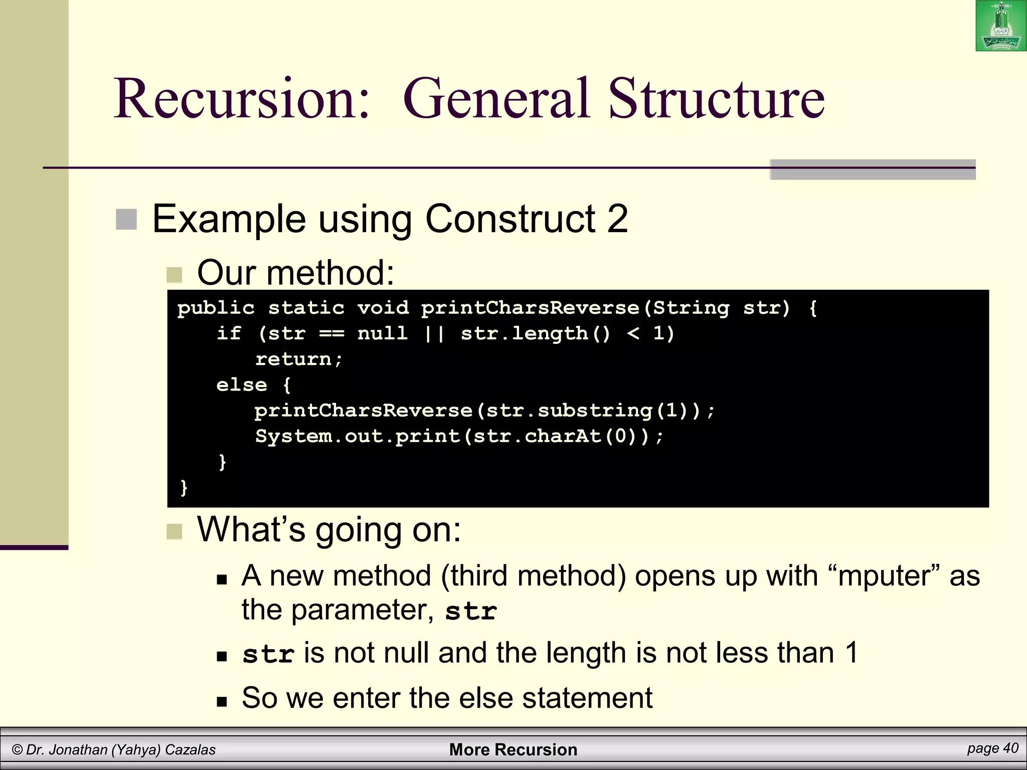 More Recursion page 40
© Dr. Jonathan (Yahya) Cazalas
Recursion: General Structure
 Example using Construct 2
 Our method:
 What’s going on:
 A new method (third method) opens up with “mputer” as
the parameter, str
 str is not null and the length is not less than 1
 So we enter the else statement
public static void printCharsReverse(String str) {
if (str == null || str.length() < 1)
return;
else {
printCharsReverse(str.substring(1));
System.out.print(str.charAt(0));
}
}
 