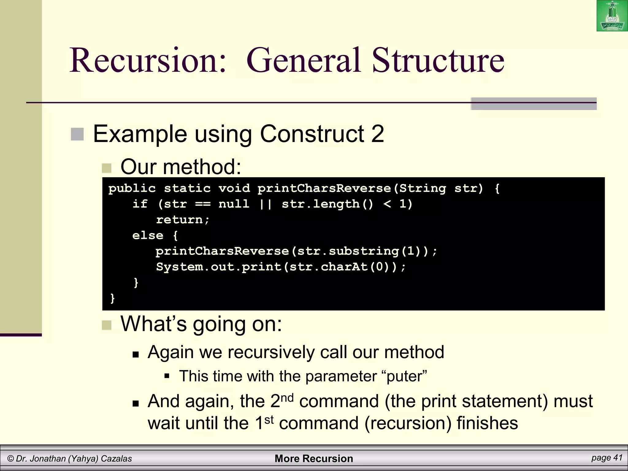 More Recursion page 41
© Dr. Jonathan (Yahya) Cazalas
Recursion: General Structure
 Example using Construct 2
 Our method:
 What’s going on:
 Again we recursively call our method
 This time with the parameter “puter”
 And again, the 2nd command (the print statement) must
wait until the 1st command (recursion) finishes
public static void printCharsReverse(String str) {
if (str == null || str.length() < 1)
return;
else {
printCharsReverse(str.substring(1));
System.out.print(str.charAt(0));
}
}
 