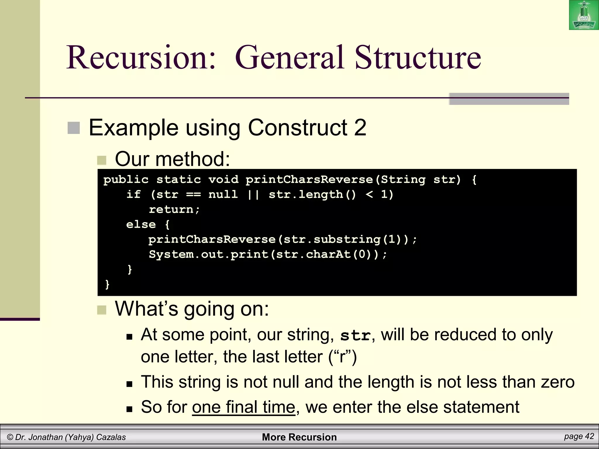 More Recursion page 42
© Dr. Jonathan (Yahya) Cazalas
Recursion: General Structure
 Example using Construct 2
 Our method:
 What’s going on:
 At some point, our string, str, will be reduced to only
one letter, the last letter (“r”)
 This string is not null and the length is not less than zero
 So for one final time, we enter the else statement
public static void printCharsReverse(String str) {
if (str == null || str.length() < 1)
return;
else {
printCharsReverse(str.substring(1));
System.out.print(str.charAt(0));
}
}
 