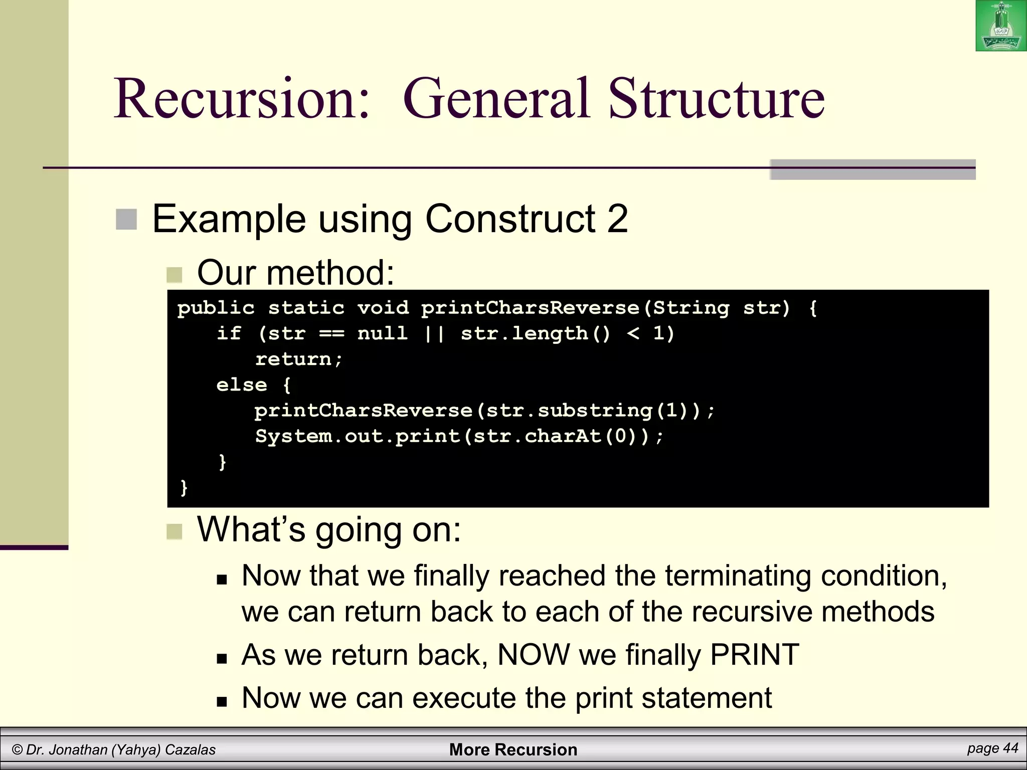 More Recursion page 44
© Dr. Jonathan (Yahya) Cazalas
Recursion: General Structure
 Example using Construct 2
 Our method:
 What’s going on:
 Now that we finally reached the terminating condition,
we can return back to each of the recursive methods
 As we return back, NOW we finally PRINT
 Now we can execute the print statement
public static void printCharsReverse(String str) {
if (str == null || str.length() < 1)
return;
else {
printCharsReverse(str.substring(1));
System.out.print(str.charAt(0));
}
}
 