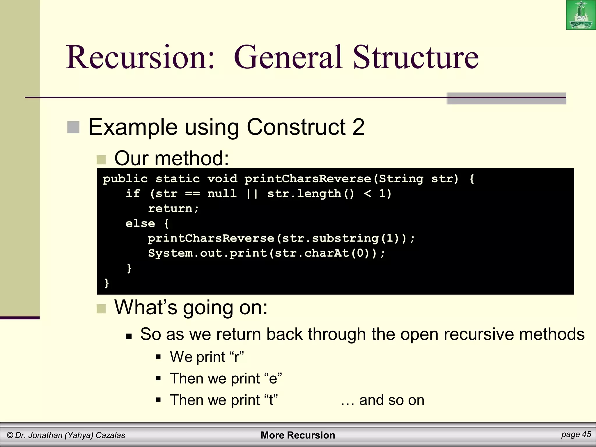 More Recursion page 45
© Dr. Jonathan (Yahya) Cazalas
Recursion: General Structure
 Example using Construct 2
 Our method:
 What’s going on:
 So as we return back through the open recursive methods
 We print “r”
 Then we print “e”
 Then we print “t” … and so on
public static void printCharsReverse(String str) {
if (str == null || str.length() < 1)
return;
else {
printCharsReverse(str.substring(1));
System.out.print(str.charAt(0));
}
}
 
