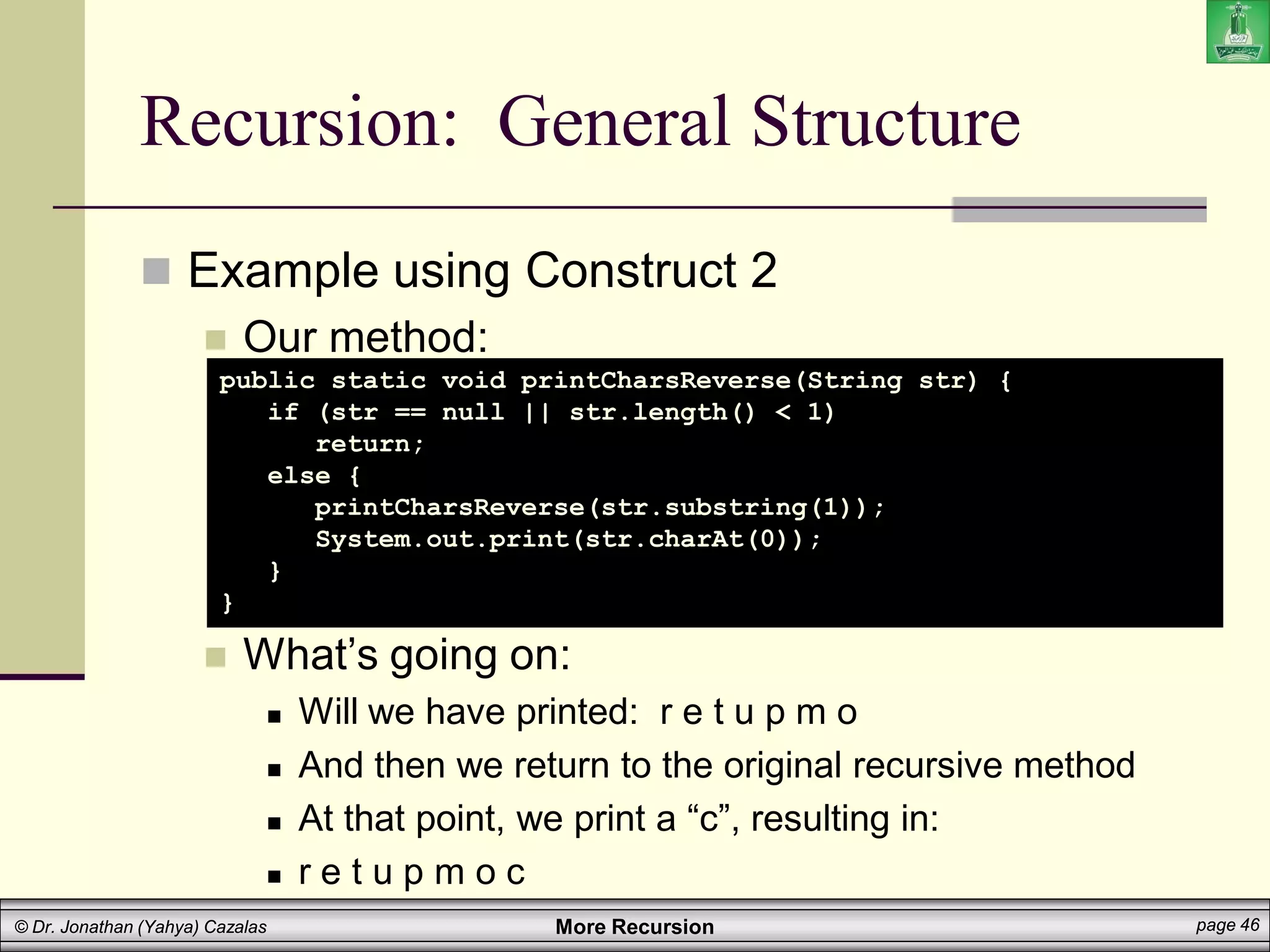 More Recursion page 46
© Dr. Jonathan (Yahya) Cazalas
Recursion: General Structure
 Example using Construct 2
 Our method:
 What’s going on:
 Will we have printed: r e t u p m o
 And then we return to the original recursive method
 At that point, we print a “c”, resulting in:
 r e t u p m o c
public static void printCharsReverse(String str) {
if (str == null || str.length() < 1)
return;
else {
printCharsReverse(str.substring(1));
System.out.print(str.charAt(0));
}
}
 