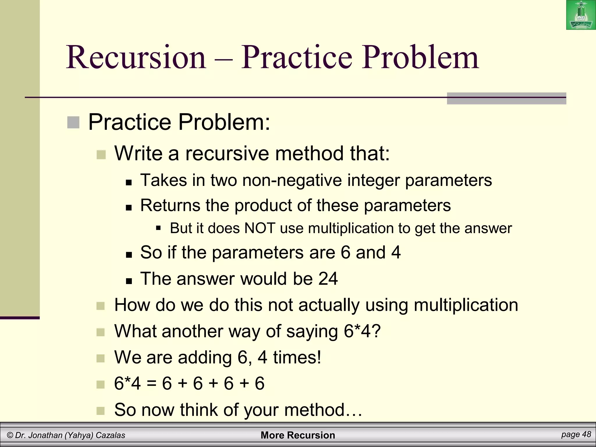 More Recursion page 48
© Dr. Jonathan (Yahya) Cazalas
Recursion – Practice Problem
 Practice Problem:
 Write a recursive method that:
 Takes in two non-negative integer parameters
 Returns the product of these parameters
 But it does NOT use multiplication to get the answer
 So if the parameters are 6 and 4
 The answer would be 24
 How do we do this not actually using multiplication
 What another way of saying 6*4?
 We are adding 6, 4 times!
 6*4 = 6 + 6 + 6 + 6
 So now think of your method…
 