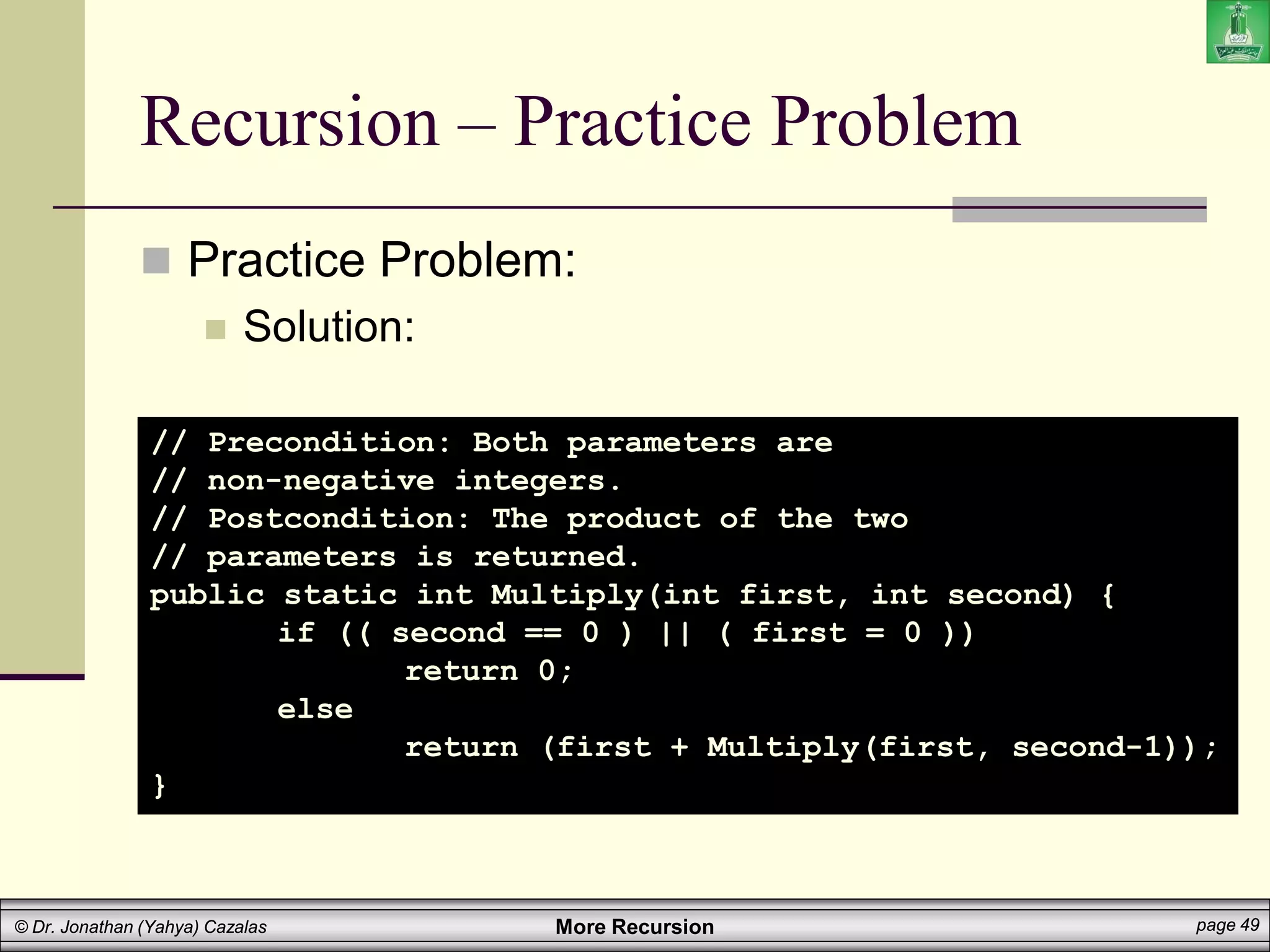 More Recursion page 49
© Dr. Jonathan (Yahya) Cazalas
Recursion – Practice Problem
 Practice Problem:
 Solution:
// Precondition: Both parameters are
// non-negative integers.
// Postcondition: The product of the two
// parameters is returned.
public static int Multiply(int first, int second) {
if (( second == 0 ) || ( first = 0 ))
return 0;
else
return (first + Multiply(first, second-1));
}
 