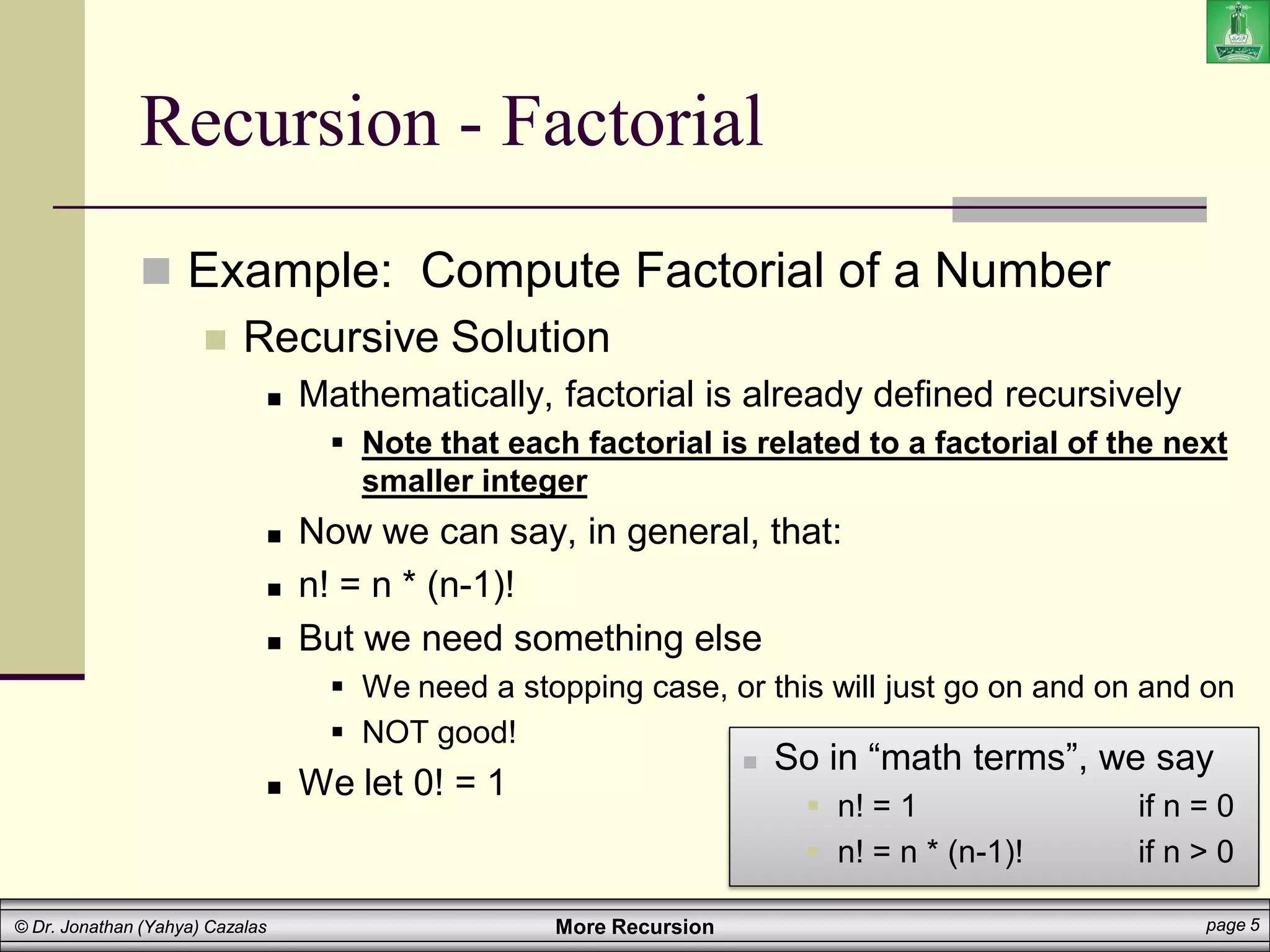 More Recursion page 5
© Dr. Jonathan (Yahya) Cazalas
Recursion - Factorial
 Example: Compute Factorial of a Number
 Recursive Solution
 Mathematically, factorial is already defined recursively
 Note that each factorial is related to a factorial of the next
smaller integer
 Now we can say, in general, that:
 n! = n * (n-1)!
 But we need something else
 We need a stopping case, or this will just go on and on and on
 NOT good!
 We let 0! = 1
 So in “math terms”, we say
 n! = 1 if n = 0
 n! = n * (n-1)! if n > 0
 
