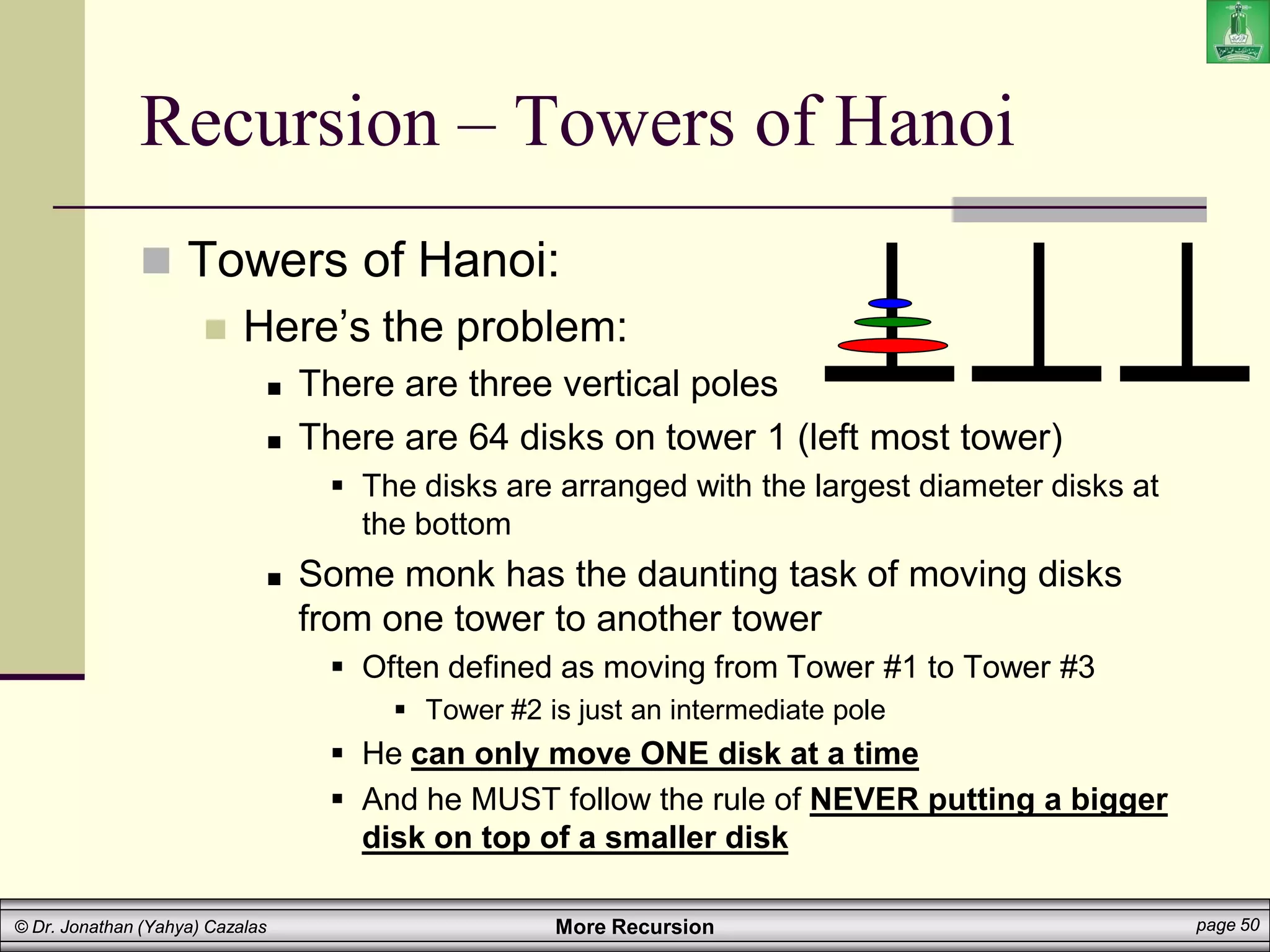 More Recursion page 50
© Dr. Jonathan (Yahya) Cazalas
Recursion – Towers of Hanoi
 Towers of Hanoi:
 Here’s the problem:
 There are three vertical poles
 There are 64 disks on tower 1 (left most tower)
 The disks are arranged with the largest diameter disks at
the bottom
 Some monk has the daunting task of moving disks
from one tower to another tower
 Often defined as moving from Tower #1 to Tower #3
 Tower #2 is just an intermediate pole
 He can only move ONE disk at a time
 And he MUST follow the rule of NEVER putting a bigger
disk on top of a smaller disk
 