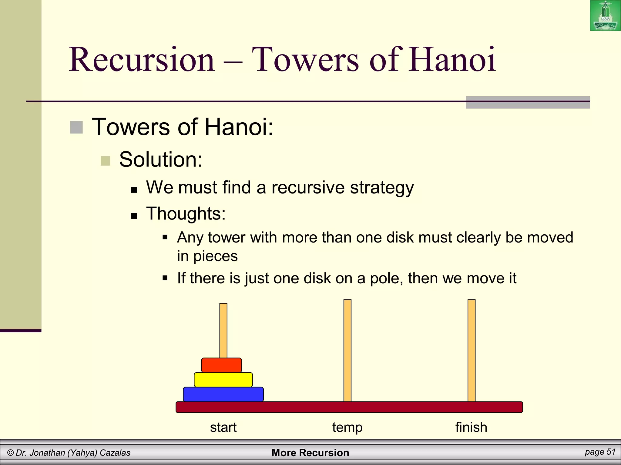 More Recursion page 51
© Dr. Jonathan (Yahya) Cazalas
Recursion – Towers of Hanoi
 Towers of Hanoi:
 Solution:
 We must find a recursive strategy
 Thoughts:
 Any tower with more than one disk must clearly be moved
in pieces
 If there is just one disk on a pole, then we move it
start temp finish
 