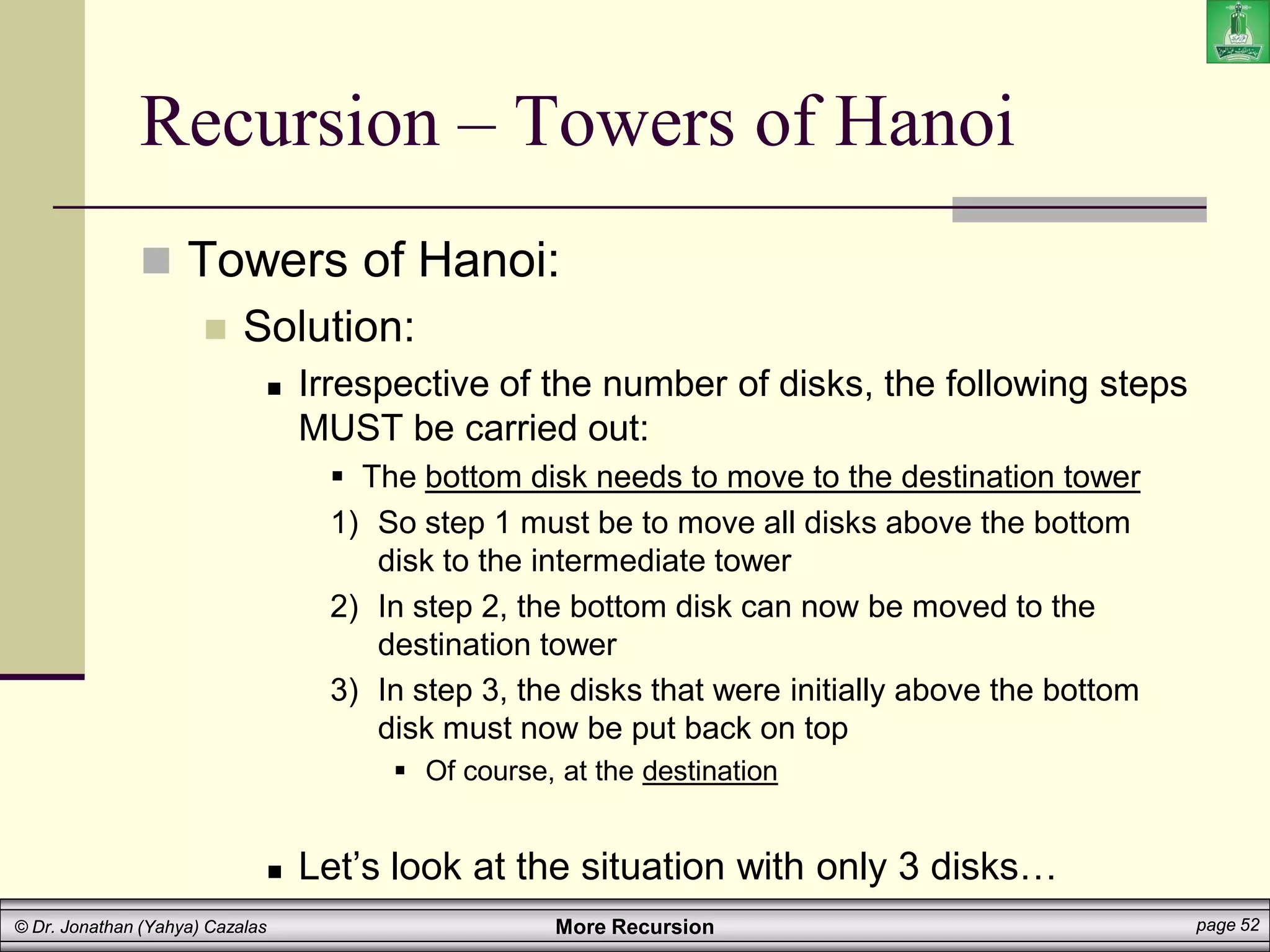 More Recursion page 52
© Dr. Jonathan (Yahya) Cazalas
Recursion – Towers of Hanoi
 Towers of Hanoi:
 Solution:
 Irrespective of the number of disks, the following steps
MUST be carried out:
 The bottom disk needs to move to the destination tower
1) So step 1 must be to move all disks above the bottom
disk to the intermediate tower
2) In step 2, the bottom disk can now be moved to the
destination tower
3) In step 3, the disks that were initially above the bottom
disk must now be put back on top
 Of course, at the destination
 Let’s look at the situation with only 3 disks…
 