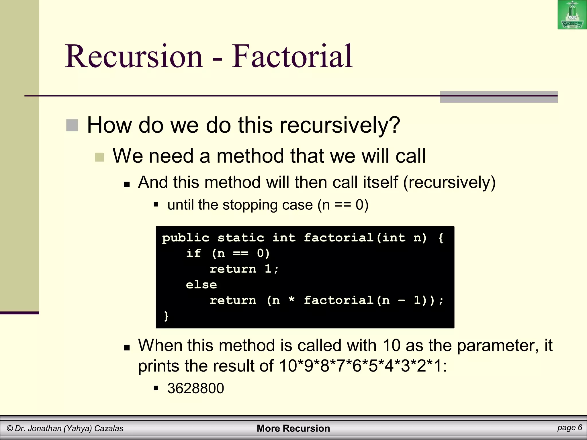 More Recursion page 6
© Dr. Jonathan (Yahya) Cazalas
Recursion - Factorial
 How do we do this recursively?
 We need a method that we will call
 And this method will then call itself (recursively)
 until the stopping case (n == 0)
 When this method is called with 10 as the parameter, it
prints the result of 10*9*8*7*6*5*4*3*2*1:
 3628800
public static int factorial(int n) {
if (n == 0)
return 1;
else
return (n * factorial(n – 1));
}
 