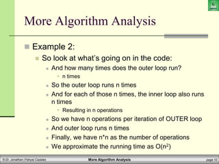 More Algorithm Analysis page 10
© Dr. Jonathan (Yahya) Cazalas
More Algorithm Analysis
 Example 2:
 So look at what’s going on in the code:
 And how many times does the outer loop run?
 n times
 So the outer loop runs n times
 And for each of those n times, the inner loop also runs
n times
 Resulting in n operations
 So we have n operations per iteration of OUTER loop
 And outer loop runs n times
 Finally, we have n*n as the number of operations
 We approximate the running time as O(n2)
 