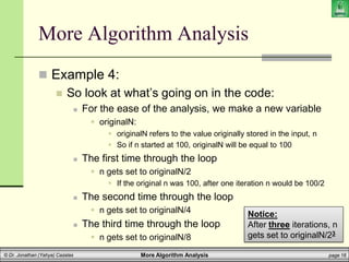 More Algorithm Analysis page 16
© Dr. Jonathan (Yahya) Cazalas
More Algorithm Analysis
 Example 4:
 So look at what’s going on in the code:
 For the ease of the analysis, we make a new variable
 originalN:
 originalN refers to the value originally stored in the input, n
 So if n started at 100, originalN will be equal to 100
 The first time through the loop
 n gets set to originalN/2
 If the original n was 100, after one iteration n would be 100/2
 The second time through the loop
 n gets set to originalN/4
 The third time through the loop
 n gets set to originalN/8
Notice:
After three iterations, n
gets set to originalN/23
 