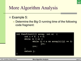 More Algorithm Analysis page 19
© Dr. Jonathan (Yahya) Cazalas
More Algorithm Analysis
 Example 5:
 Determine the Big O running time of the following
code fragment:
int func5(int[][] array, int n) {
int i = 0, j = 0;
while (i < n) {
while (j < n && array[i][j] == 1)
j++;
i++;
}
return j;
}
 
