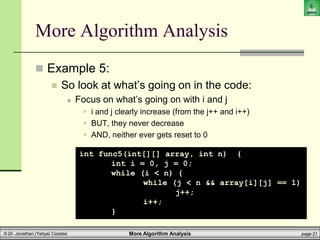More Algorithm Analysis page 21
© Dr. Jonathan (Yahya) Cazalas
More Algorithm Analysis
 Example 5:
 So look at what’s going on in the code:
 Focus on what’s going on with i and j
 i and j clearly increase (from the j++ and i++)
 BUT, they never decrease
 AND, neither ever gets reset to 0
int func5(int[][] array, int n) {
int i = 0, j = 0;
while (i < n) {
while (j < n && array[i][j] == 1)
j++;
i++;
}
 